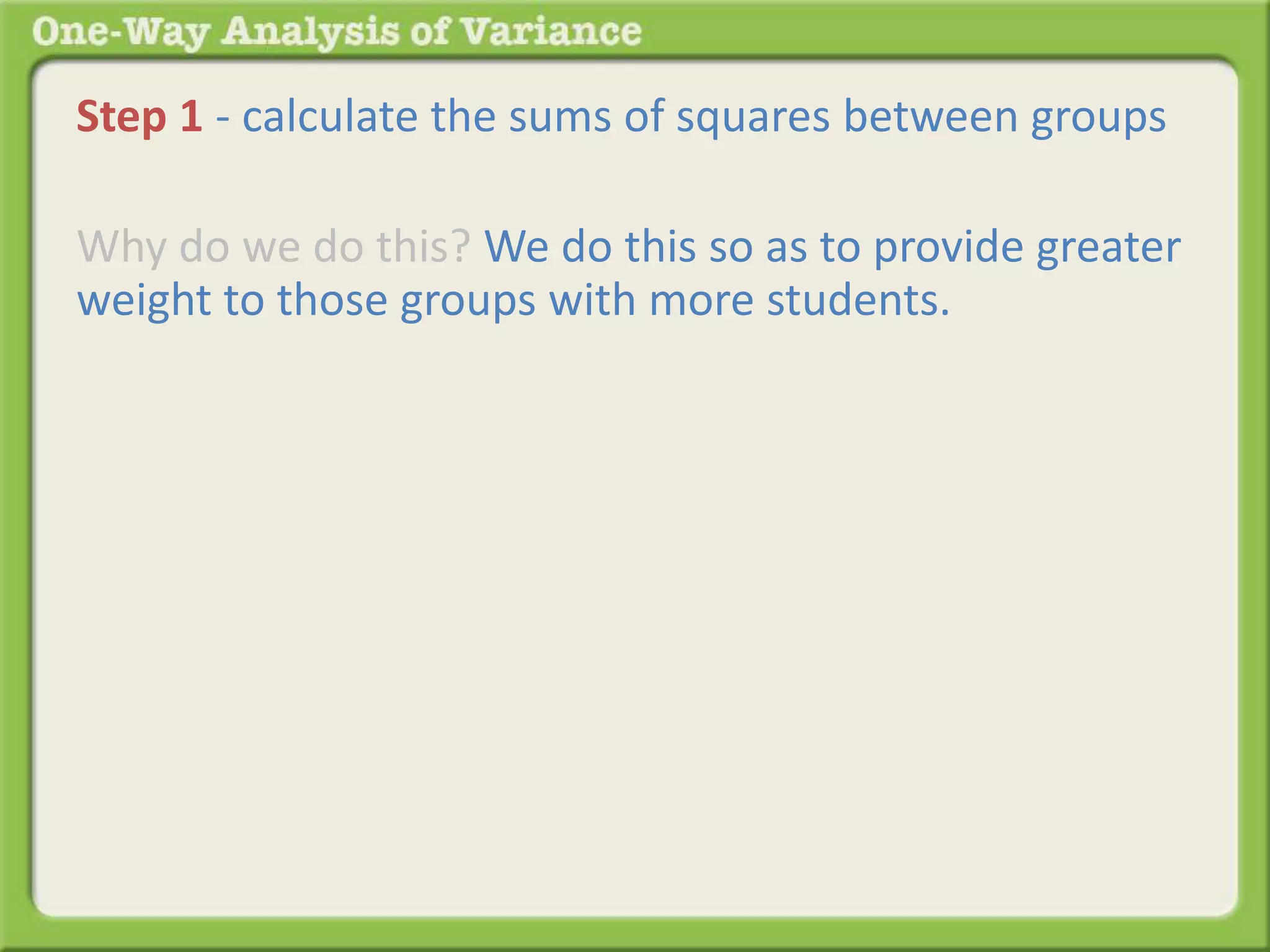 Step 1 - calculate the sums of squares between groups 
Why do we do this? We do this so as to provide greater 
weight to those groups with more students. 
 