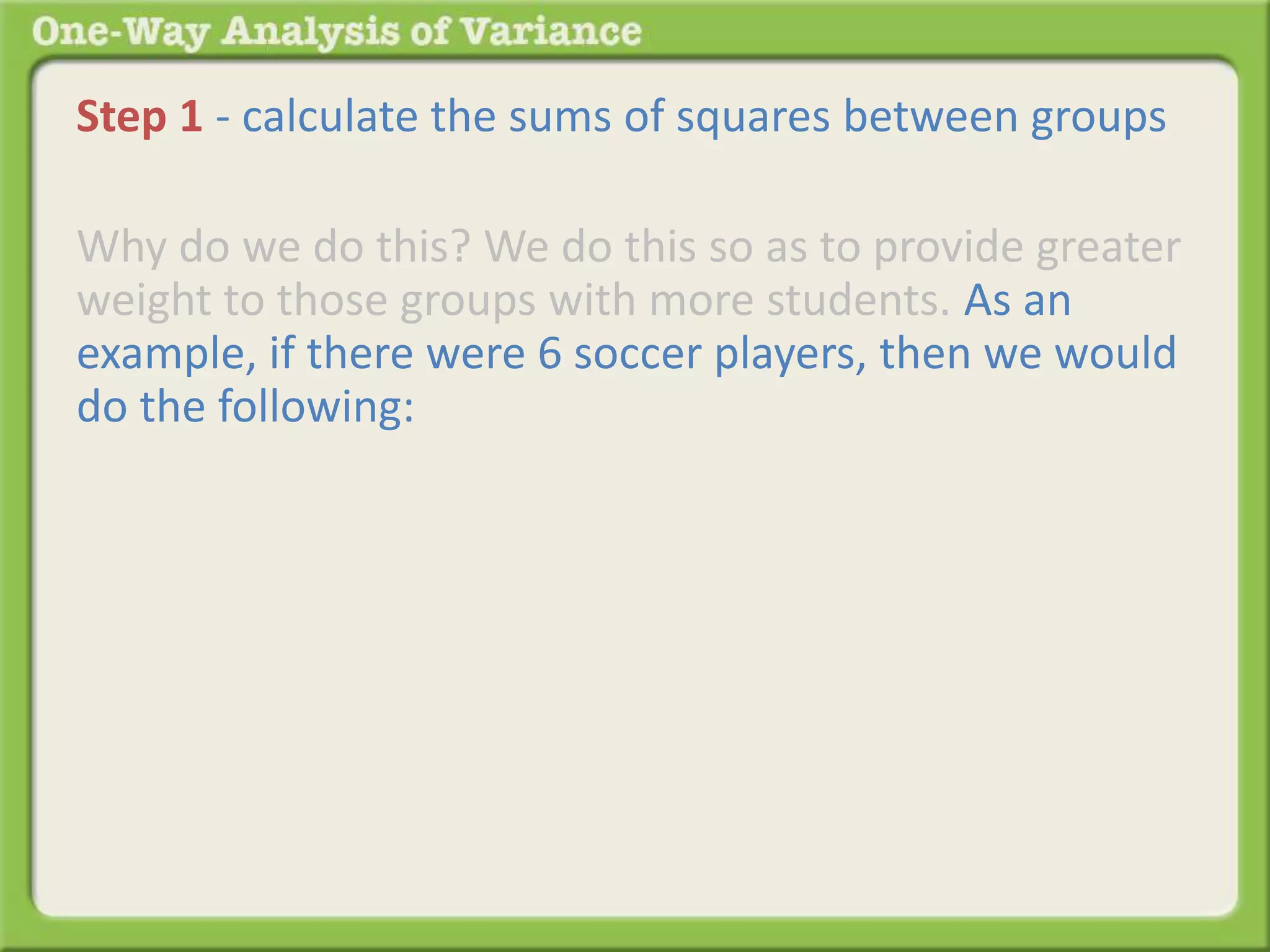 Step 1 - calculate the sums of squares between groups 
Why do we do this? We do this so as to provide greater 
weight to those groups with more students. As an 
example, if there were 6 soccer players, then we would 
do the following: 
 