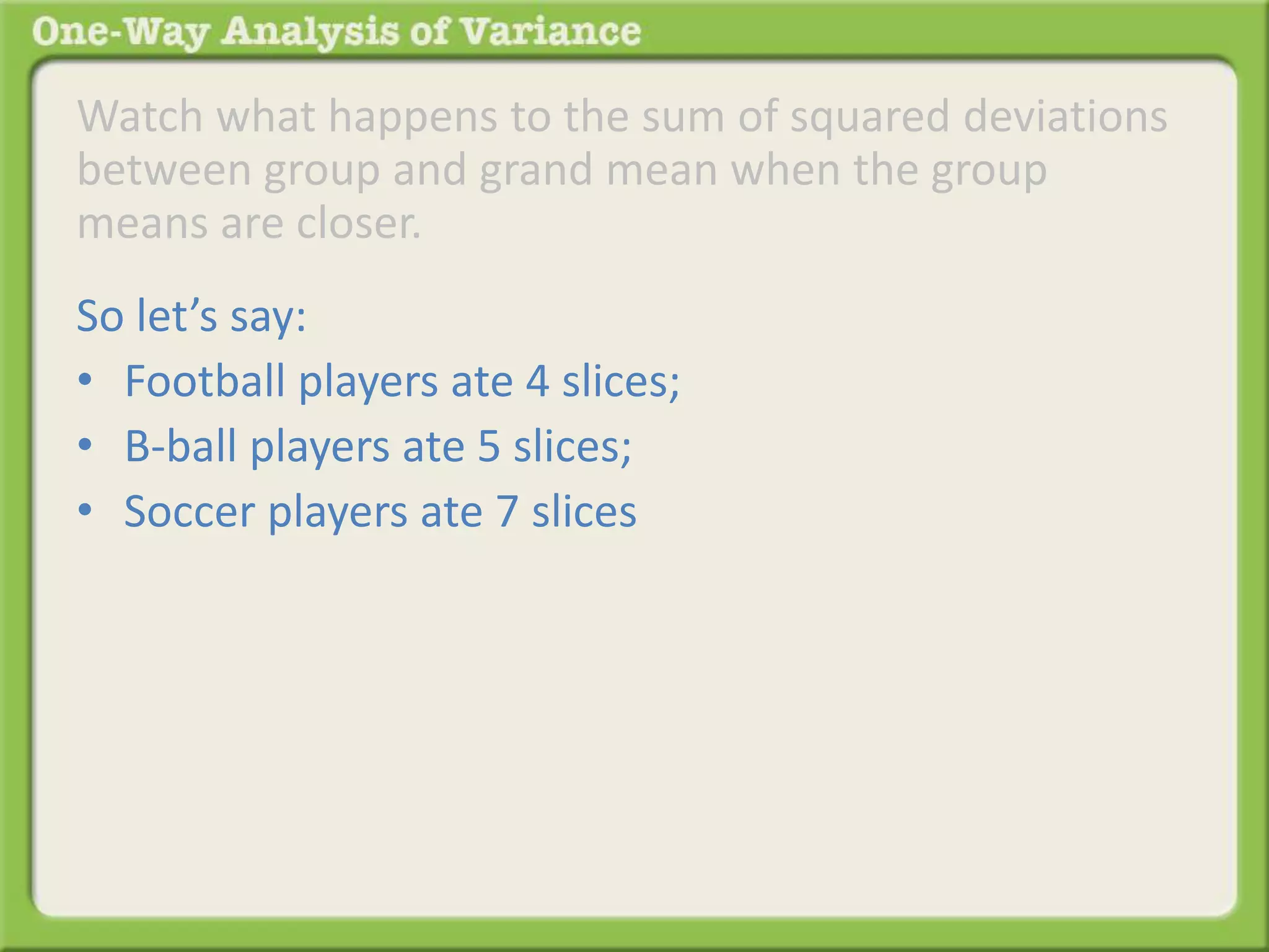 Watch what happens to the sum of squared deviations 
between group and grand mean when the group 
means are closer. 
So let’s say: 
• Football players ate 4 slices; 
• B-ball players ate 5 slices; 
• Soccer players ate 7 slices 
 