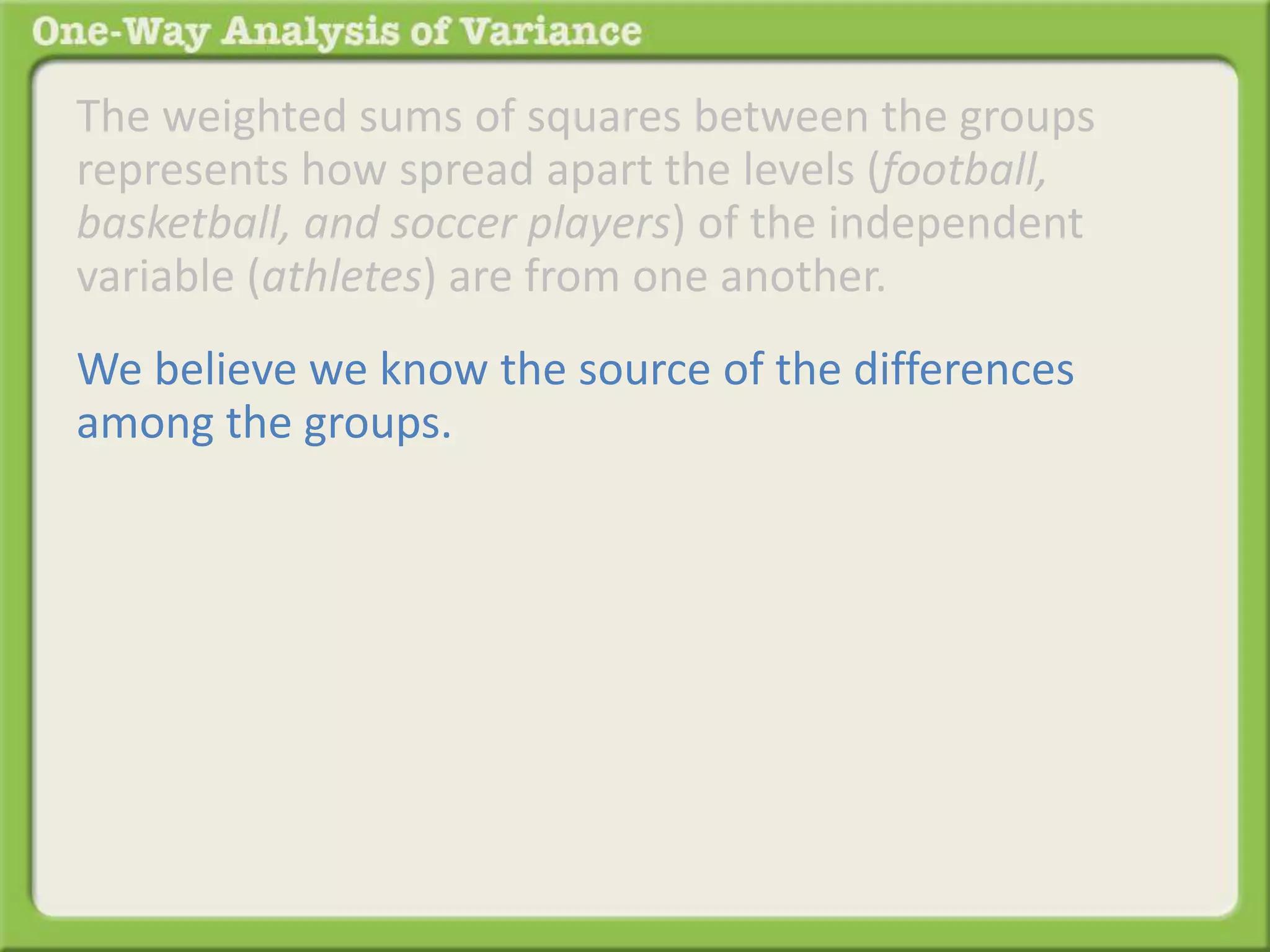 The weighted sums of squares between the groups 
represents how spread apart the levels (football, 
basketball, and soccer players) of the independent 
variable (athletes) are from one another. 
We believe we know the source of the differences 
among the groups. 
 