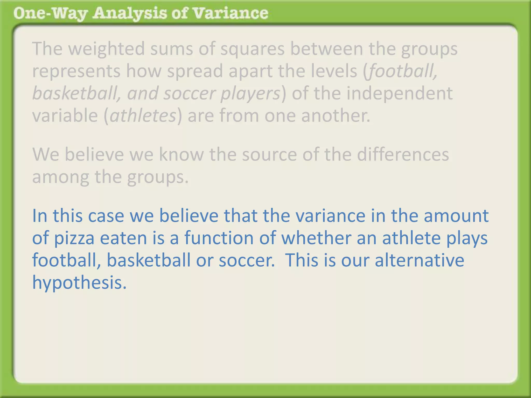 The weighted sums of squares between the groups 
represents how spread apart the levels (football, 
basketball, and soccer players) of the independent 
variable (athletes) are from one another. 
We believe we know the source of the differences 
among the groups. 
In this case we believe that the variance in the amount 
of pizza eaten is a function of whether an athlete plays 
football, basketball or soccer. This is our alternative 
hypothesis. 
 