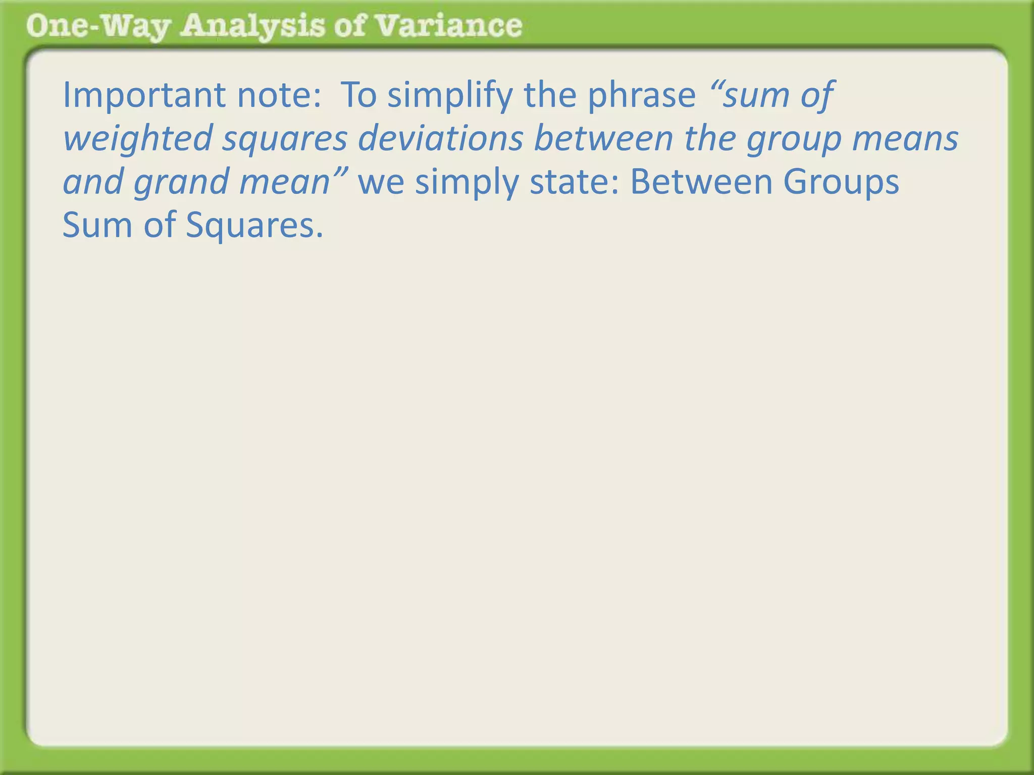 Important note: To simplify the phrase “sum of 
weighted squares deviations between the group means 
and grand mean” we simply state: Between Groups 
Sum of Squares. 
 