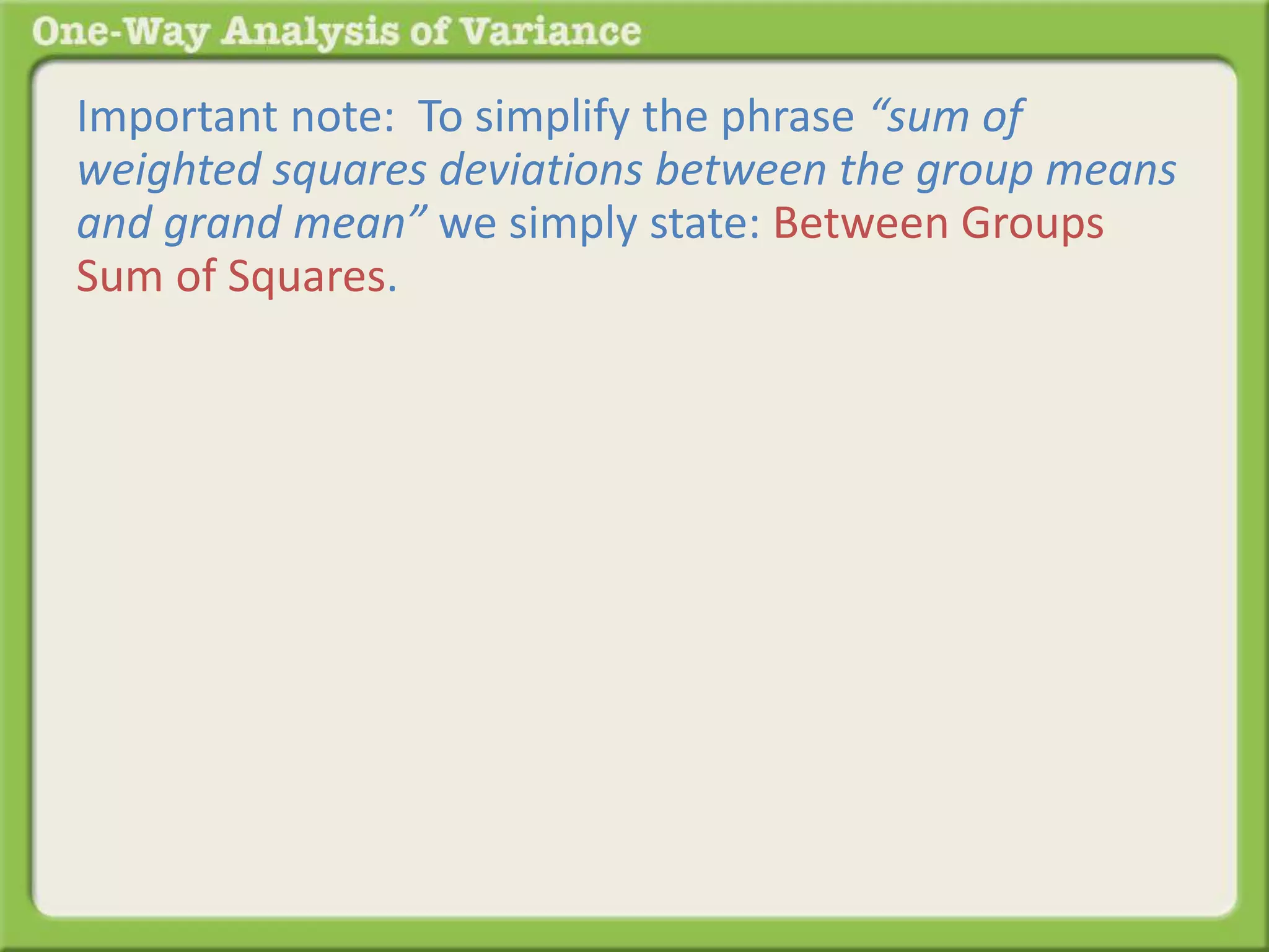 Important note: To simplify the phrase “sum of 
weighted squares deviations between the group means 
and grand mean” we simply state: Between Groups 
Sum of Squares. 
 