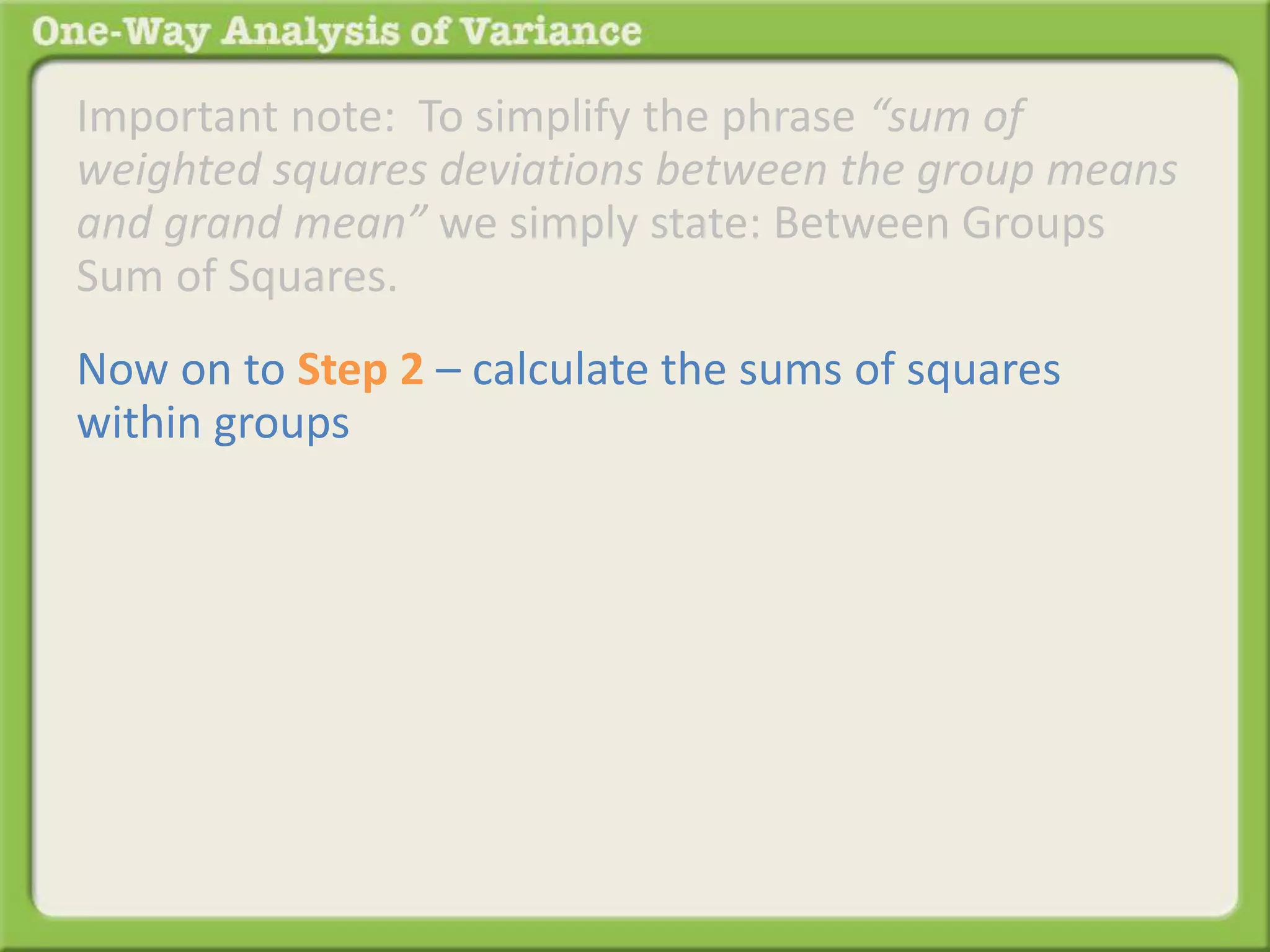 Important note: To simplify the phrase “sum of 
weighted squares deviations between the group means 
and grand mean” we simply state: Between Groups 
Sum of Squares. 
Now on to Step 2 – calculate the sums of squares 
within groups 
 