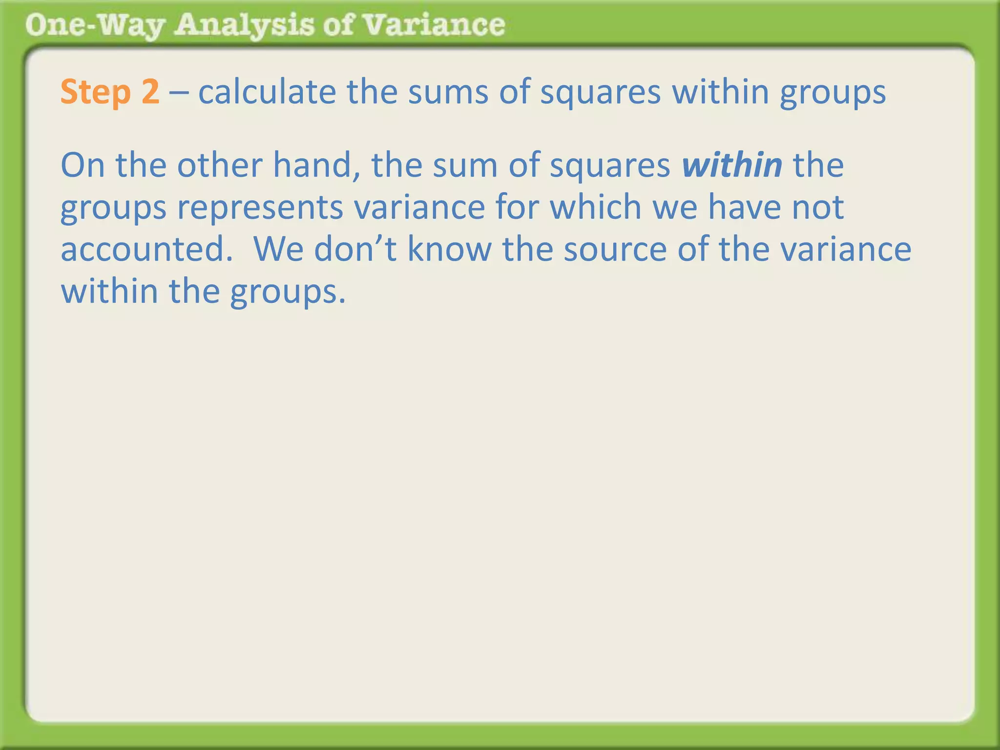 Step 2 – calculate the sums of squares within groups 
On the other hand, the sum of squares within the 
groups represents variance for which we have not 
accounted. We don’t know the source of the variance 
within the groups. 
 