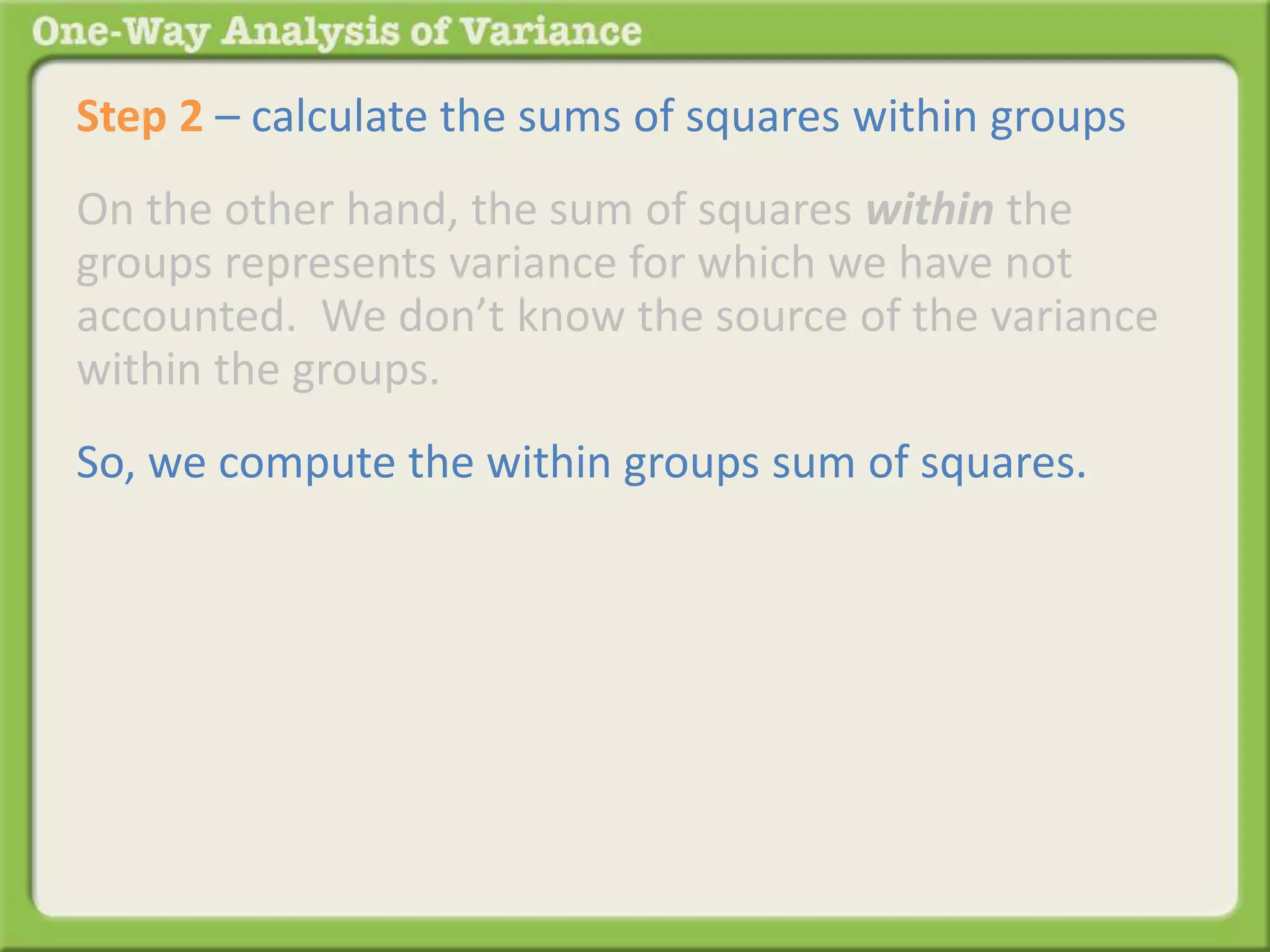 Step 2 – calculate the sums of squares within groups 
On the other hand, the sum of squares within the 
groups represents variance for which we have not 
accounted. We don’t know the source of the variance 
within the groups. 
So, we compute the within groups sum of squares. 
 