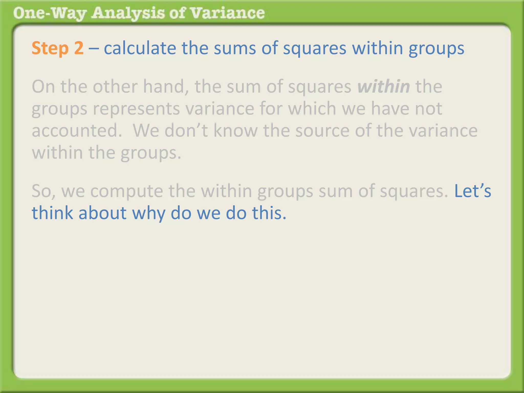 Step 2 – calculate the sums of squares within groups 
On the other hand, the sum of squares within the 
groups represents variance for which we have not 
accounted. We don’t know the source of the variance 
within the groups. 
So, we compute the within groups sum of squares. Let’s 
think about why do we do this. 
 