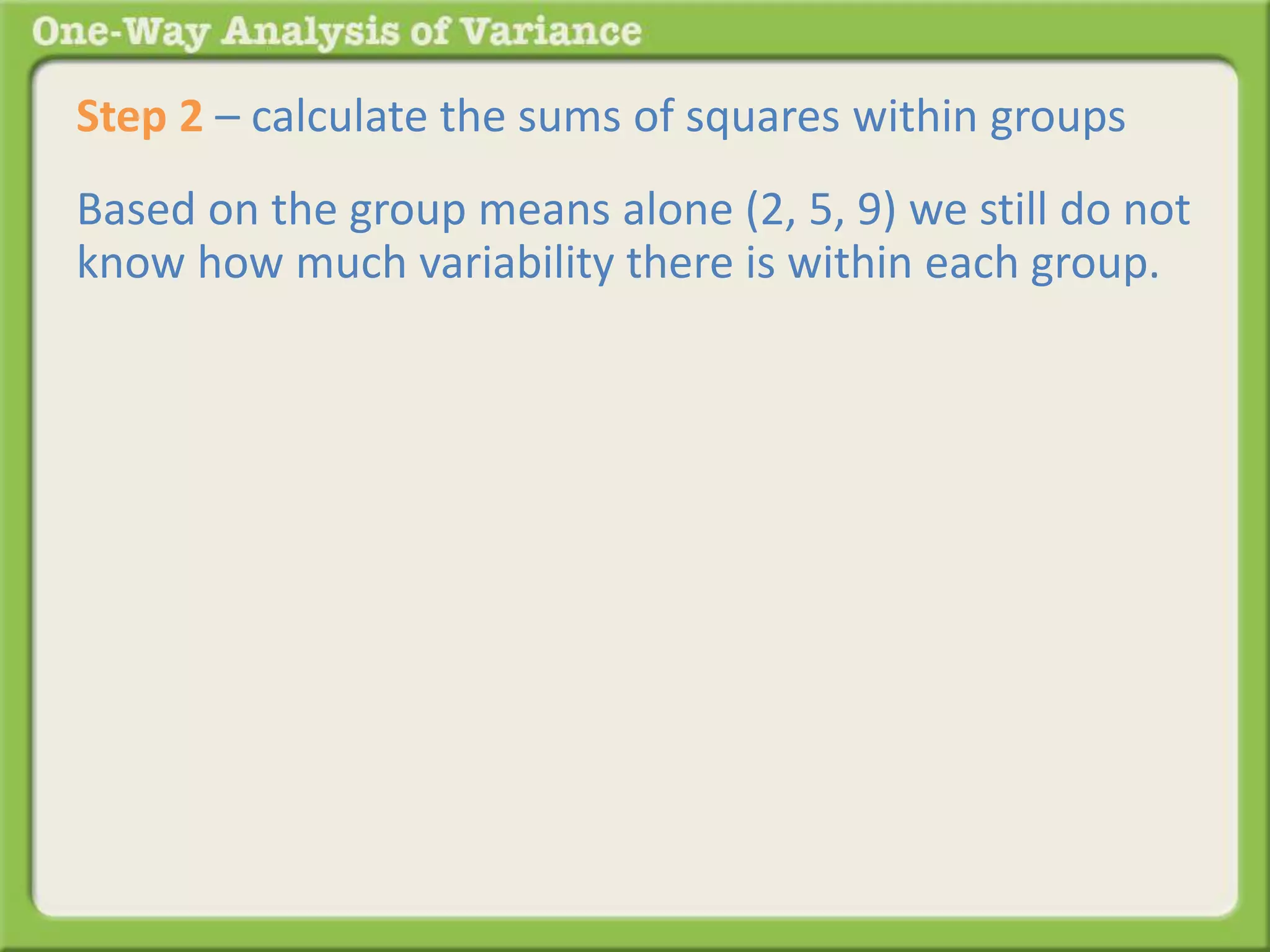Step 2 – calculate the sums of squares within groups 
Based on the group means alone (2, 5, 9) we still do not 
know how much variability there is within each group. 
 