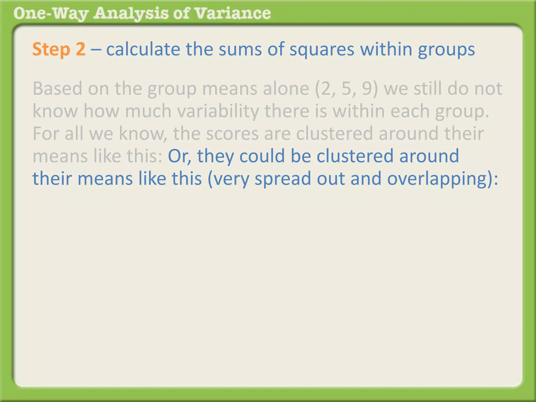 Step 2 – calculate the sums of squares within groups 
Based on the group means alone (2, 5, 9) we still do not 
know how much variability there is within each group. 
For all we know, the scores are clustered around their 
means like this: Or, they could be clustered around 
their means like this (very spread out and overlapping): 
 
