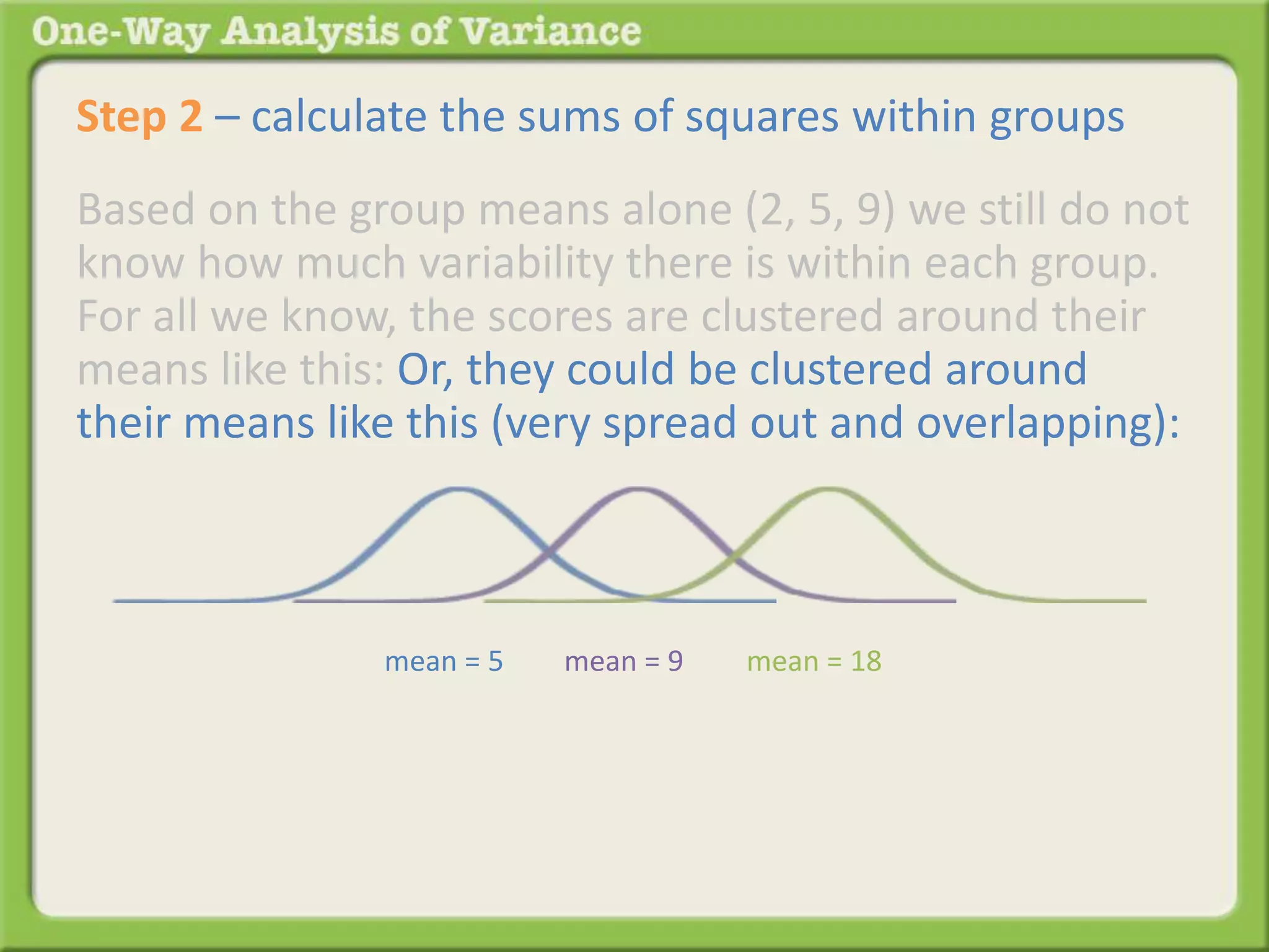 Step 2 – calculate the sums of squares within groups 
Based on the group means alone (2, 5, 9) we still do not 
know how much variability there is within each group. 
For all we know, the scores are clustered around their 
means like this: Or, they could be clustered around 
their means like this (very spread out and overlapping): 
mean = 5 mean = 9 mean = 18 
 