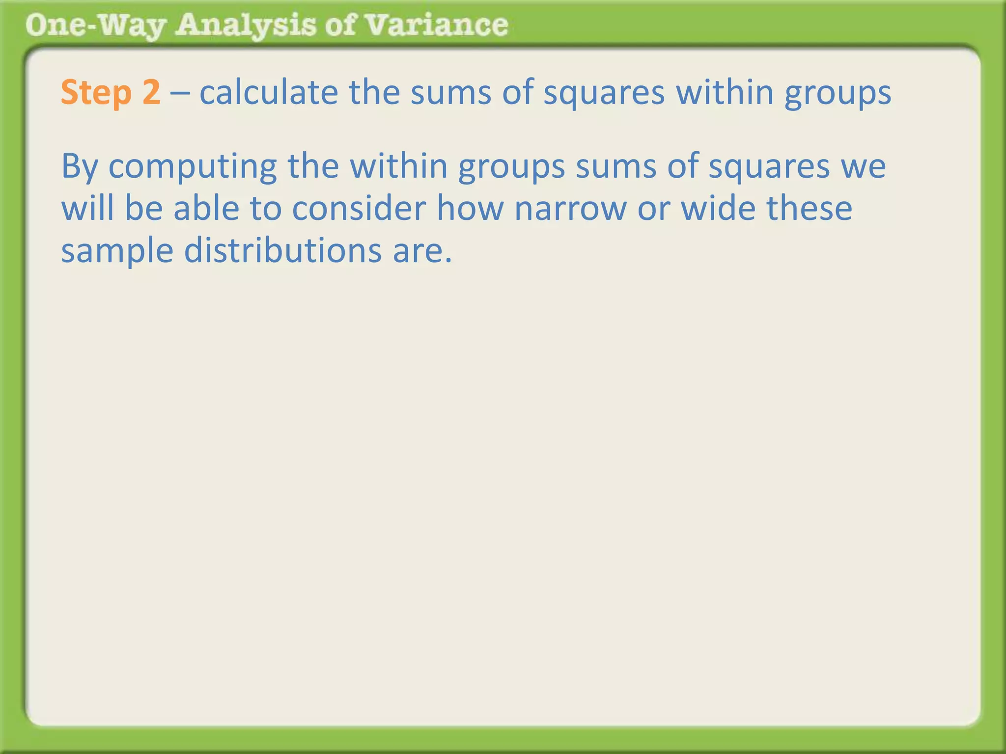 Step 2 – calculate the sums of squares within groups 
By computing the within groups sums of squares we 
will be able to consider how narrow or wide these 
sample distributions are. 
 