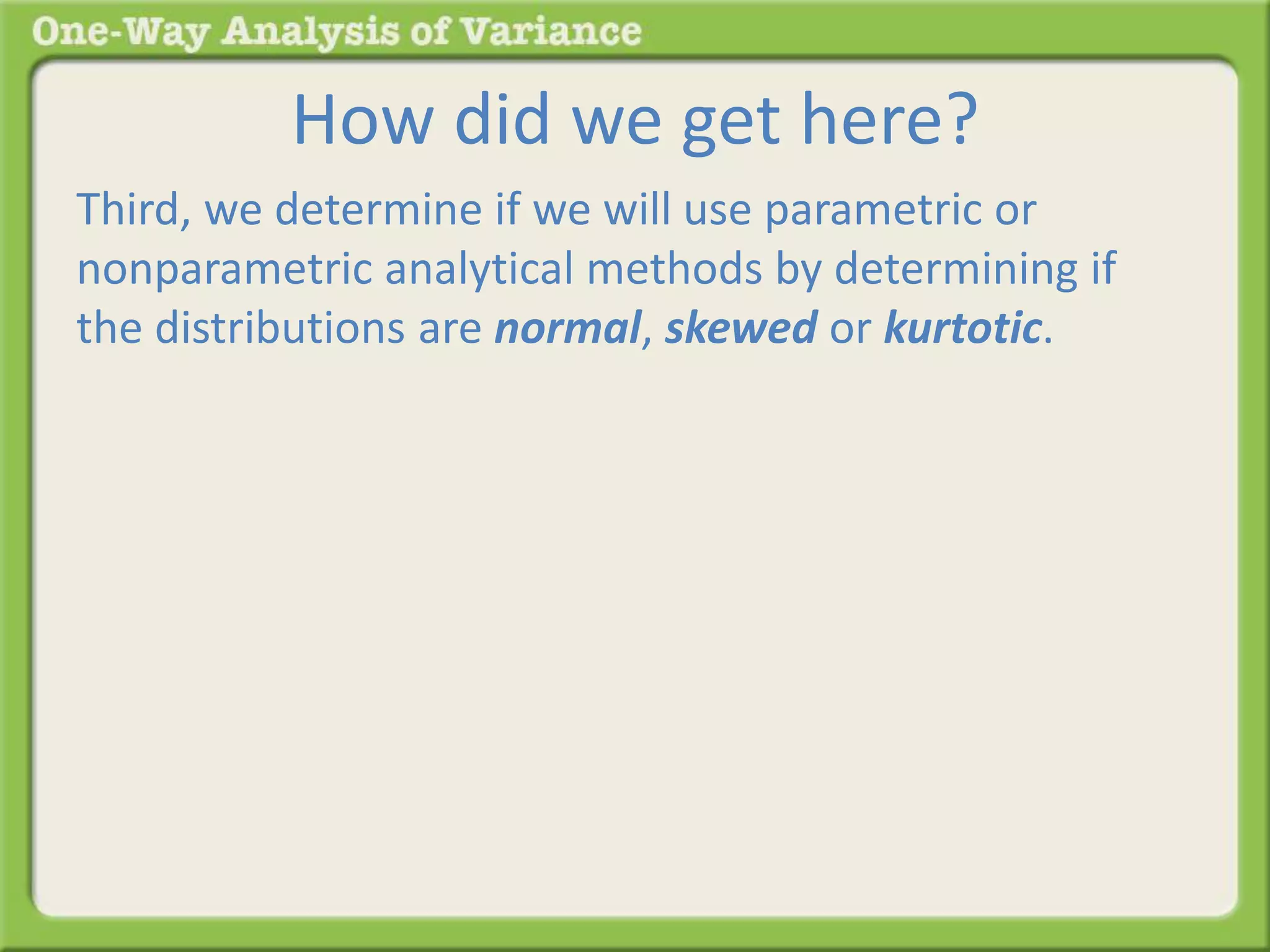 How did we get here? 
Third, we determine if we will use parametric or 
nonparametric analytical methods by determining if 
the distributions are normal, skewed or kurtotic. 
 