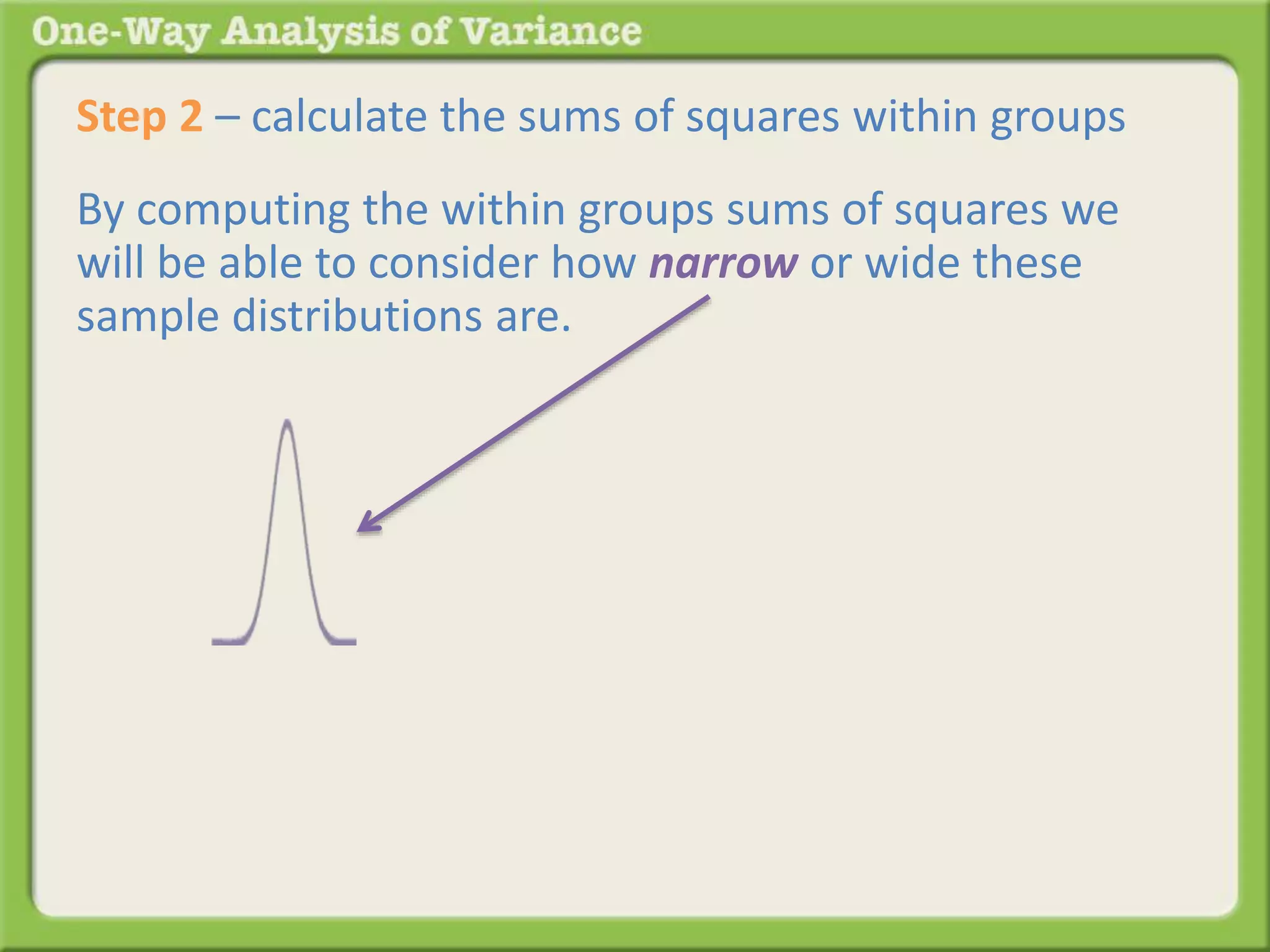 Step 2 – calculate the sums of squares within groups 
By computing the within groups sums of squares we 
will be able to consider how narrow or wide these 
sample distributions are. 
 