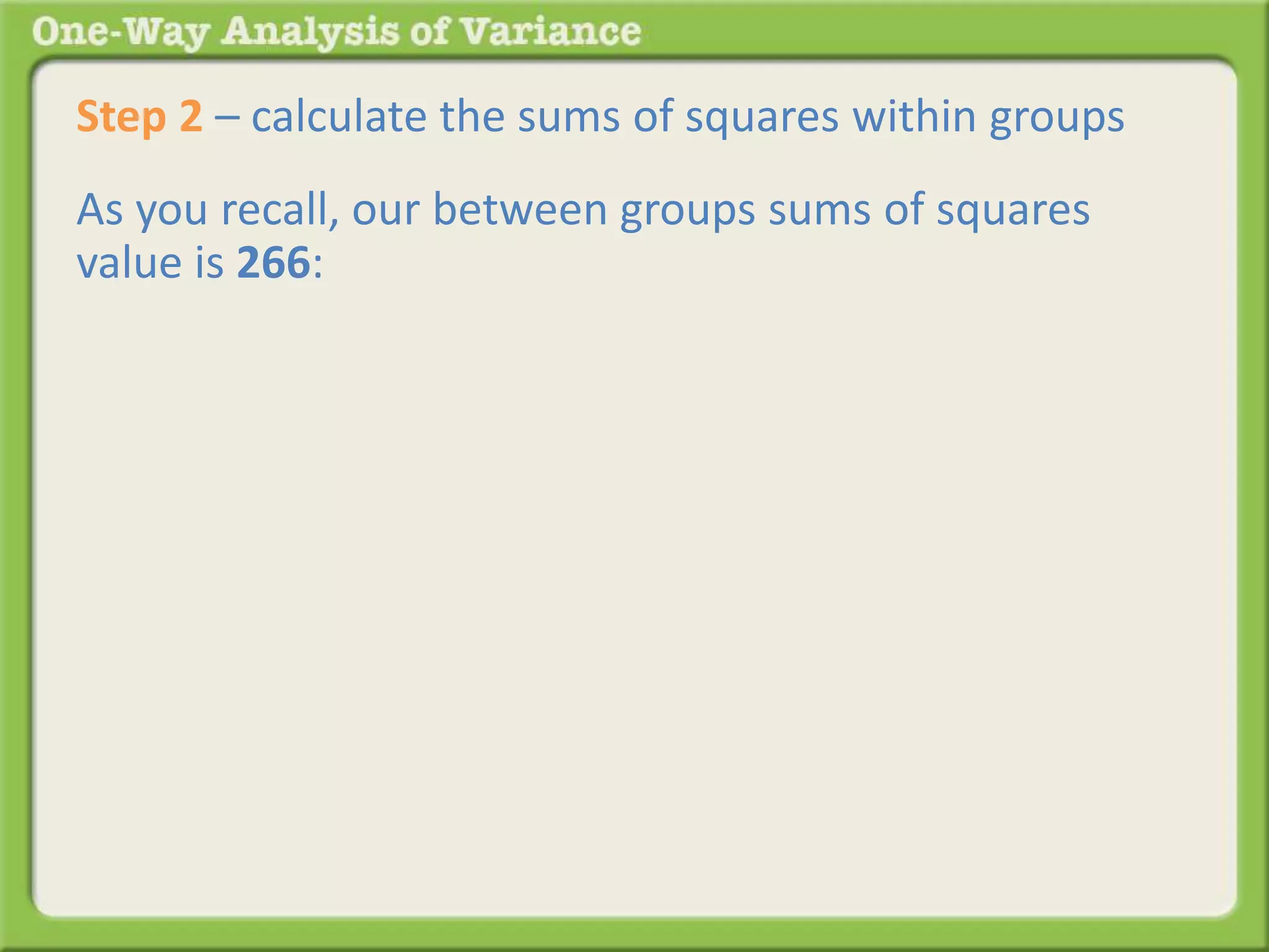 Step 2 – calculate the sums of squares within groups 
As you recall, our between groups sums of squares 
value is 266: 
 