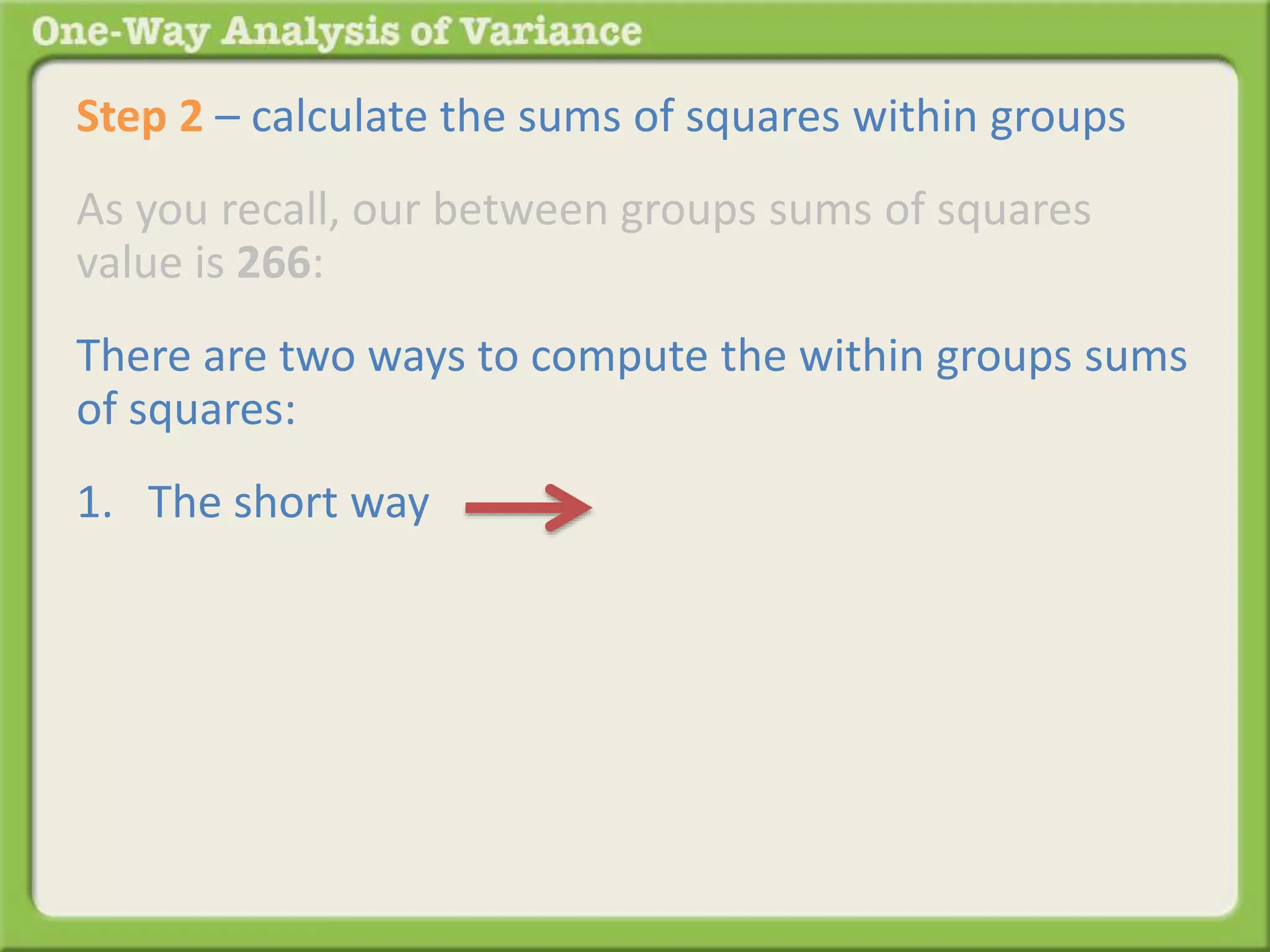 Step 2 – calculate the sums of squares within groups 
As you recall, our between groups sums of squares 
value is 266: 
There are two ways to compute the within groups sums 
of squares: 
1. The short way 
 