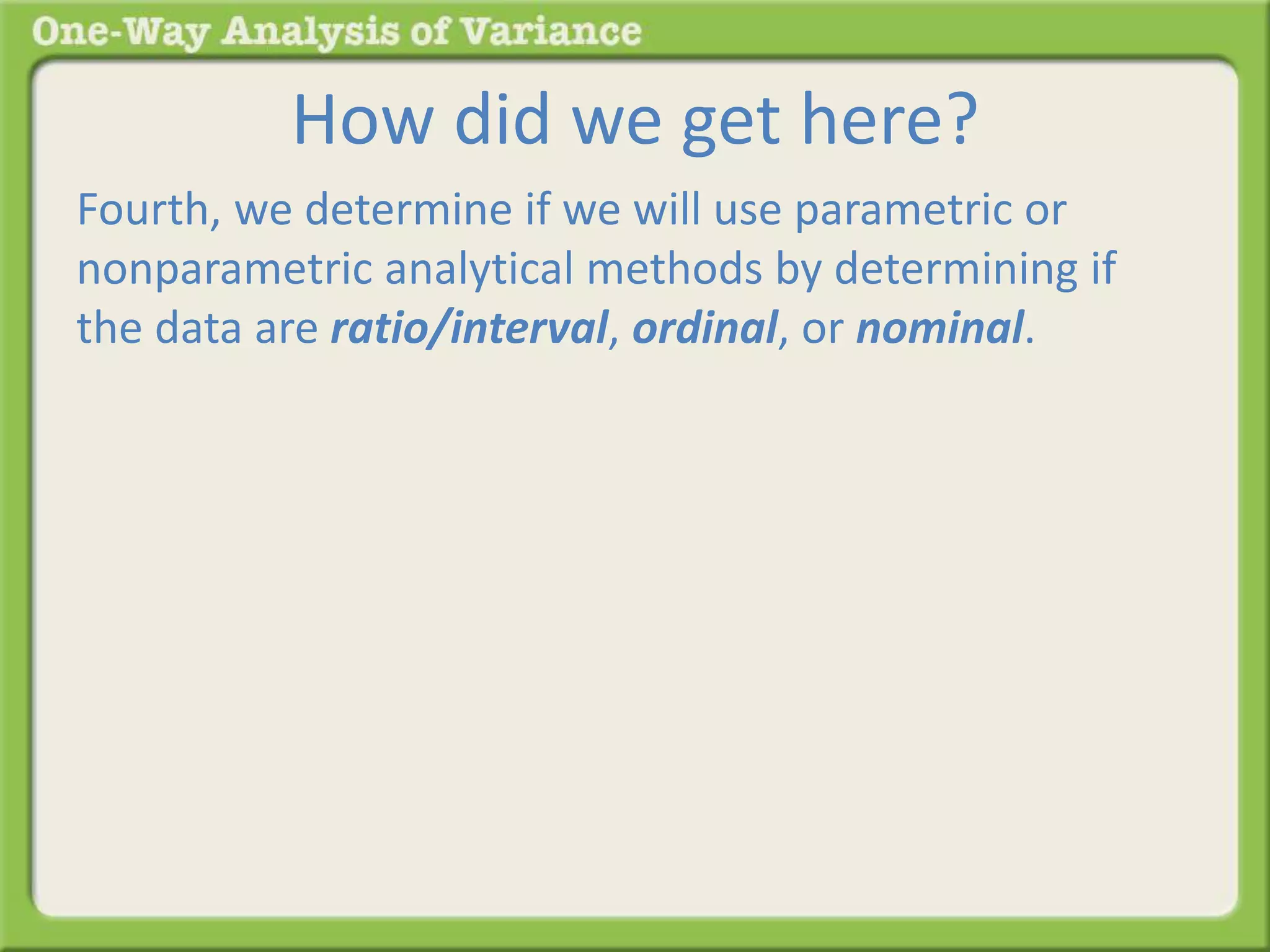 How did we get here? 
Fourth, we determine if we will use parametric or 
nonparametric analytical methods by determining if 
the data are ratio/interval, ordinal, or nominal. 
 