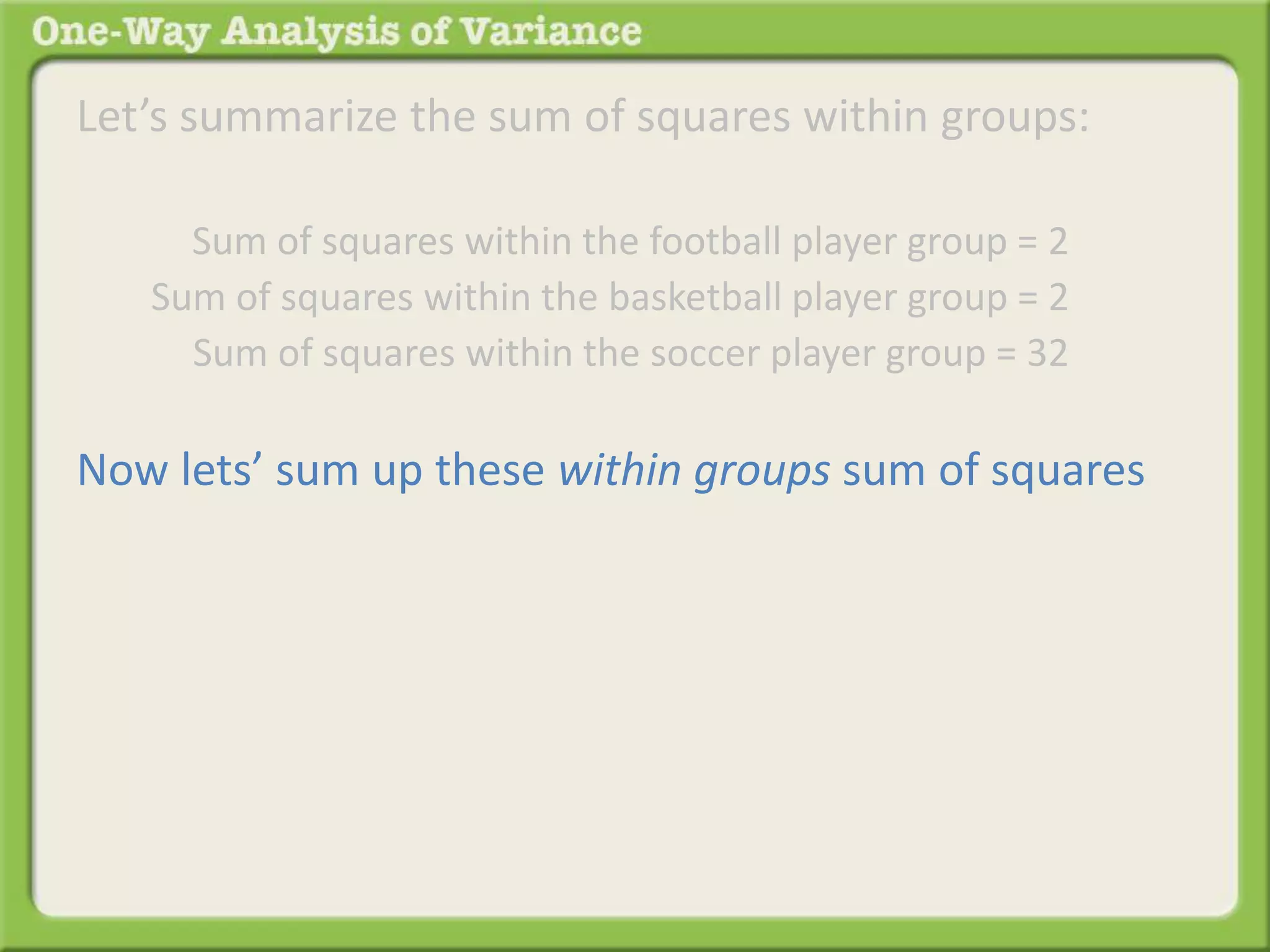 Let’s summarize the sum of squares within groups: 
Sum of squares within the football player group = 2 . 
Sum of squares within the basketball player group = 2 . 
Sum of squares within the soccer player group = 32 . 
Now lets’ sum up these within groups sum of squares 
 