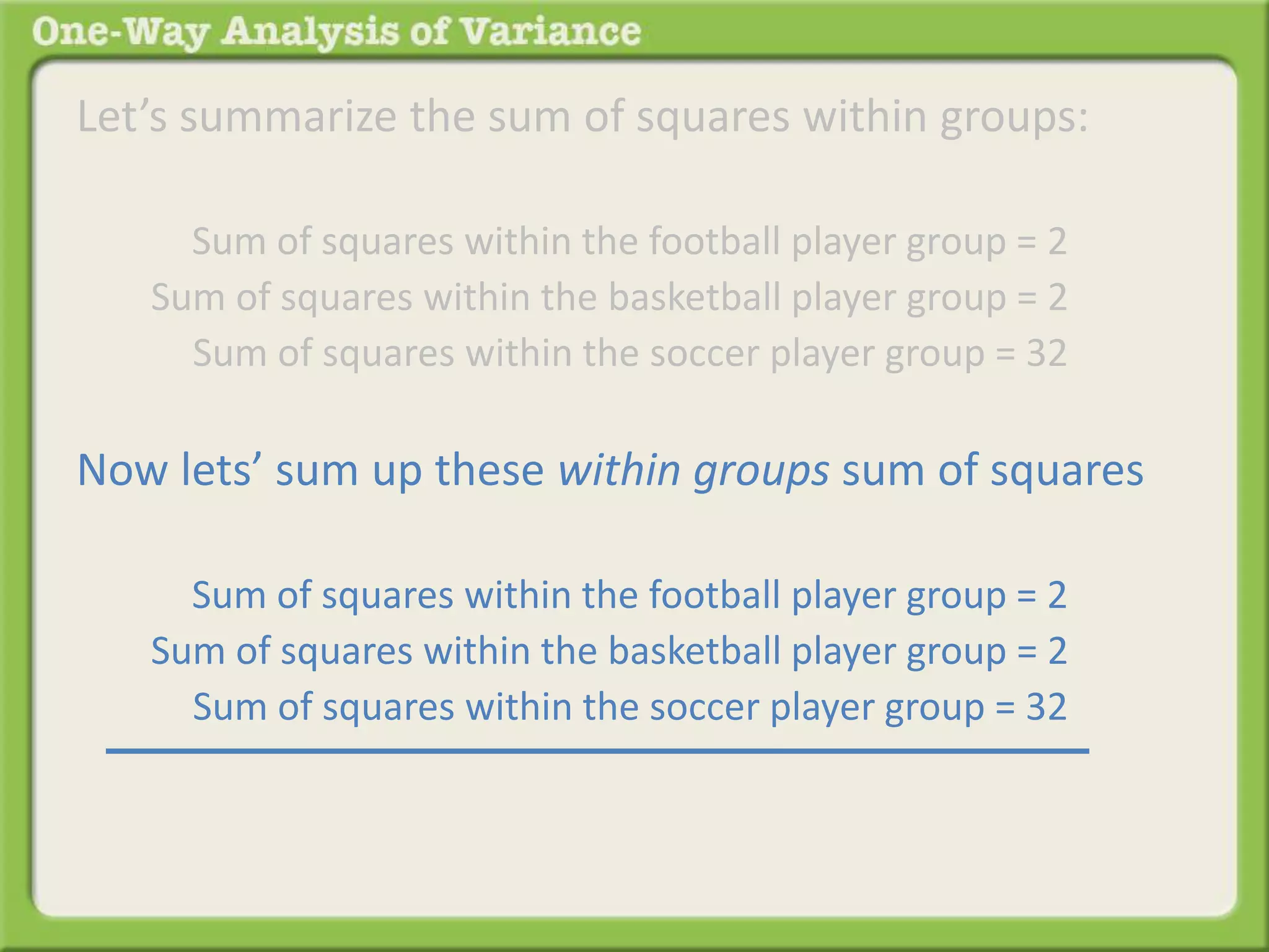 Let’s summarize the sum of squares within groups: 
Sum of squares within the football player group = 2 . 
Sum of squares within the basketball player group = 2 . 
Sum of squares within the soccer player group = 32 . 
Now lets’ sum up these within groups sum of squares 
Sum of squares within the football player group = 2 . 
Sum of squares within the basketball player group = 2 . 
Sum of squares within the soccer player group = 32 . 
 