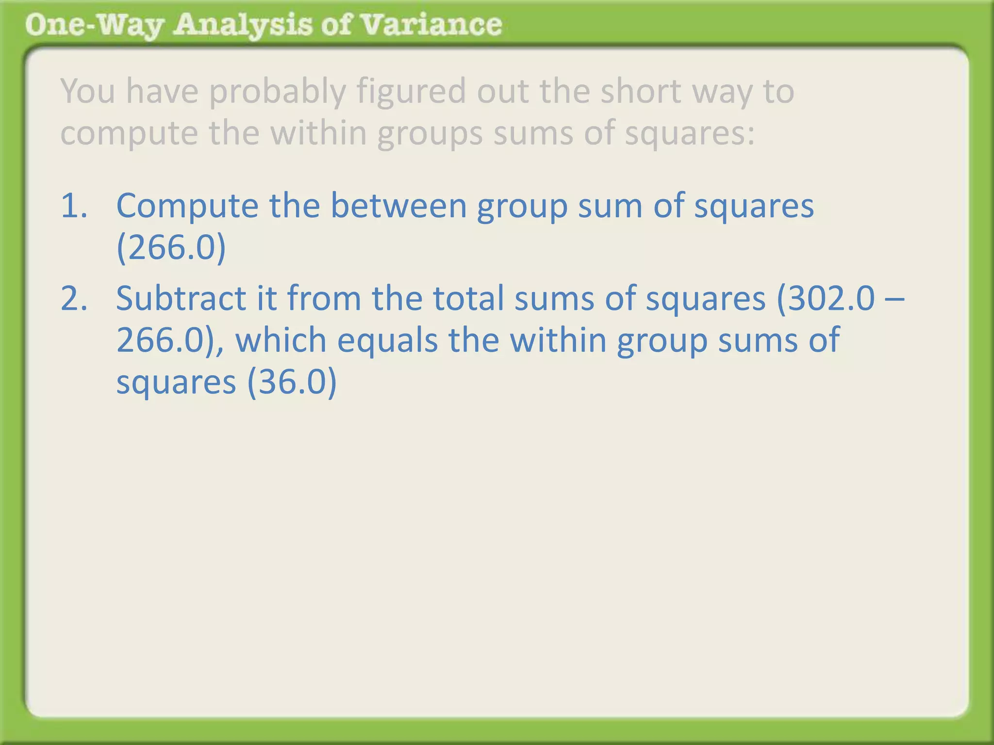 You have probably figured out the short way to 
compute the within groups sums of squares: 
1. Compute the between group sum of squares 
(266.0) 
2. Subtract it from the total sums of squares (302.0 – 
266.0), which equals the within group sums of 
squares (36.0) 
 