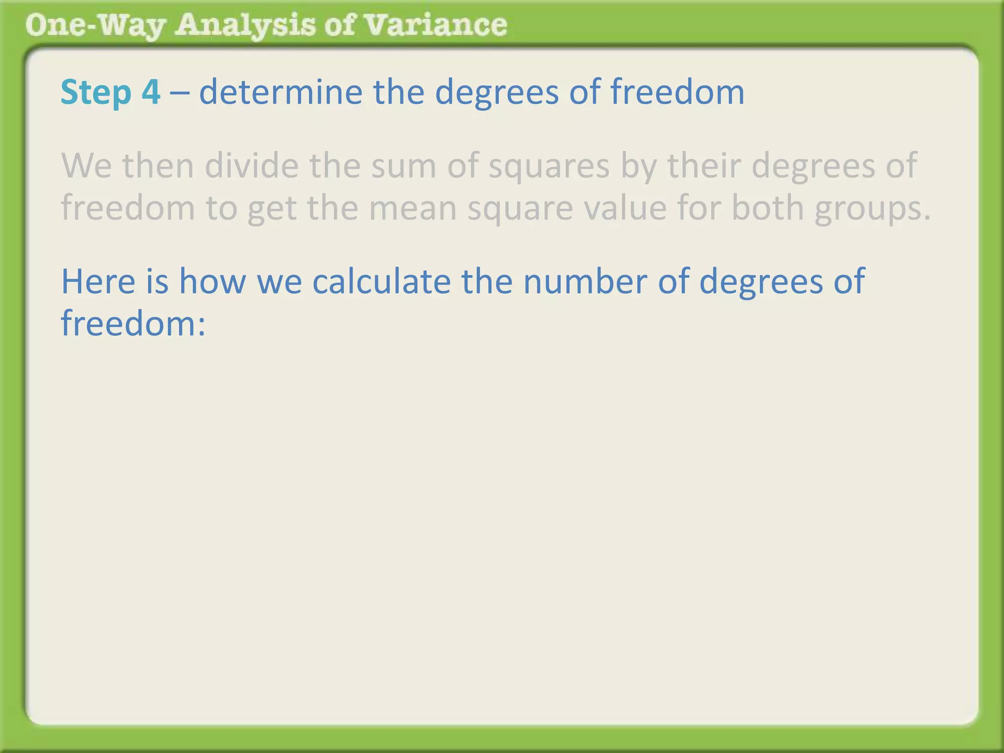 Step 4 – determine the degrees of freedom 
We then divide the sum of squares by their degrees of 
freedom to get the mean square value for both groups. 
Here is how we calculate the number of degrees of 
freedom: 
 