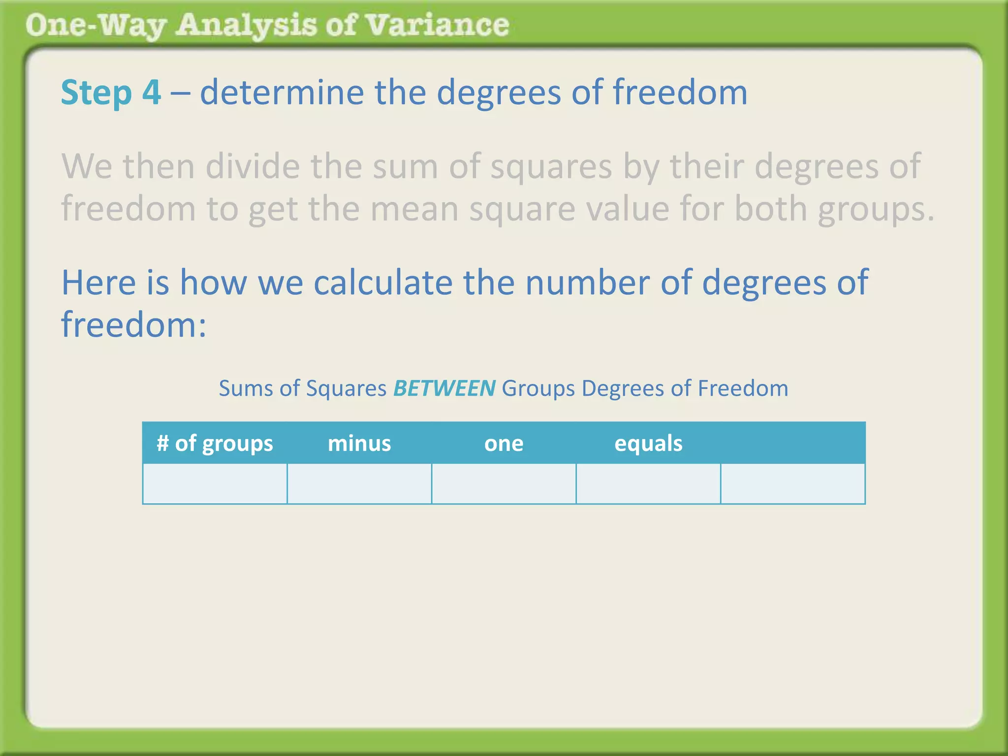 Step 4 – determine the degrees of freedom 
We then divide the sum of squares by their degrees of 
freedom to get the mean square value for both groups. 
Here is how we calculate the number of degrees of 
freedom: 
Sums of Squares BETWEEN Groups Degrees of Freedom 
# of groups minus one equals 
 