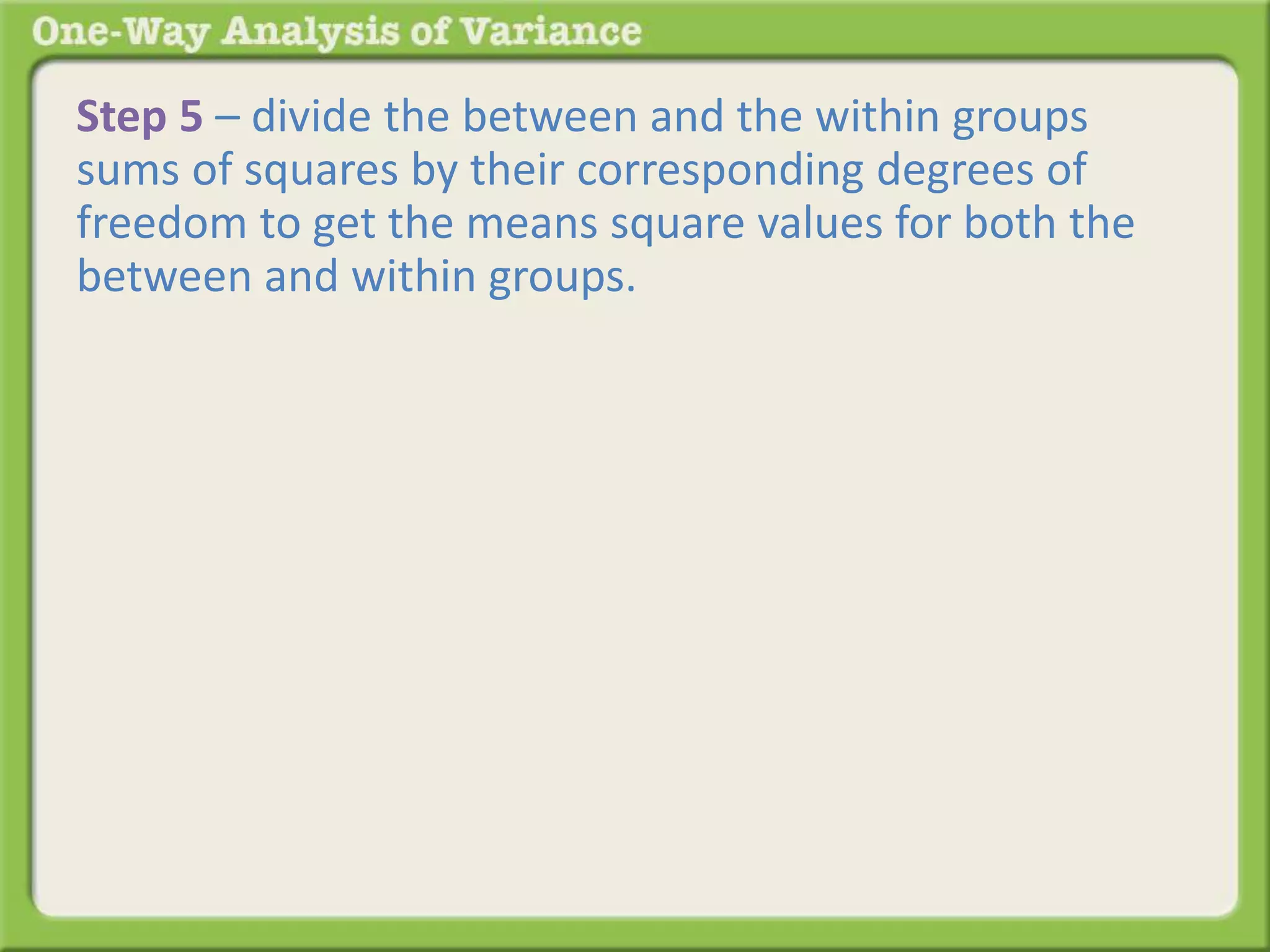 Step 5 – divide the between and the within groups 
sums of squares by their corresponding degrees of 
freedom to get the means square values for both the 
between and within groups. 
Back to the table: 
 