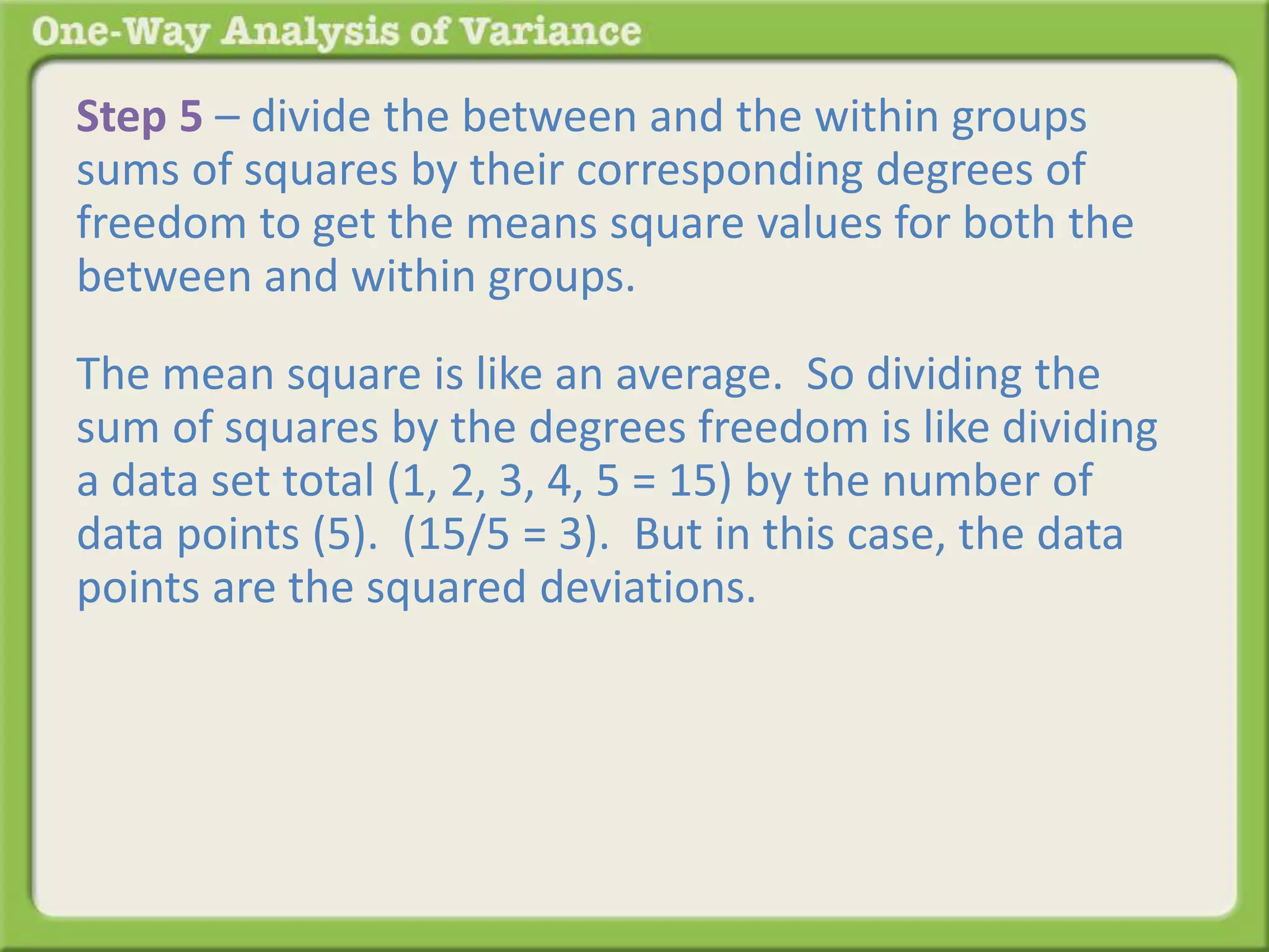 Step 5 – divide the between and the within groups 
sums of squares by their corresponding degrees of 
freedom to get the means square values for both the 
between and within groups. 
The mean square is like an average. So dividing the 
sum of squares by the degrees freedom is like dividing 
a data set total (1, 2, 3, 4, 5 = 15) by the number of 
data points (5). (15/5 = 3). But in this case, the data 
points are the squared deviations. 
Back to the table: 
 