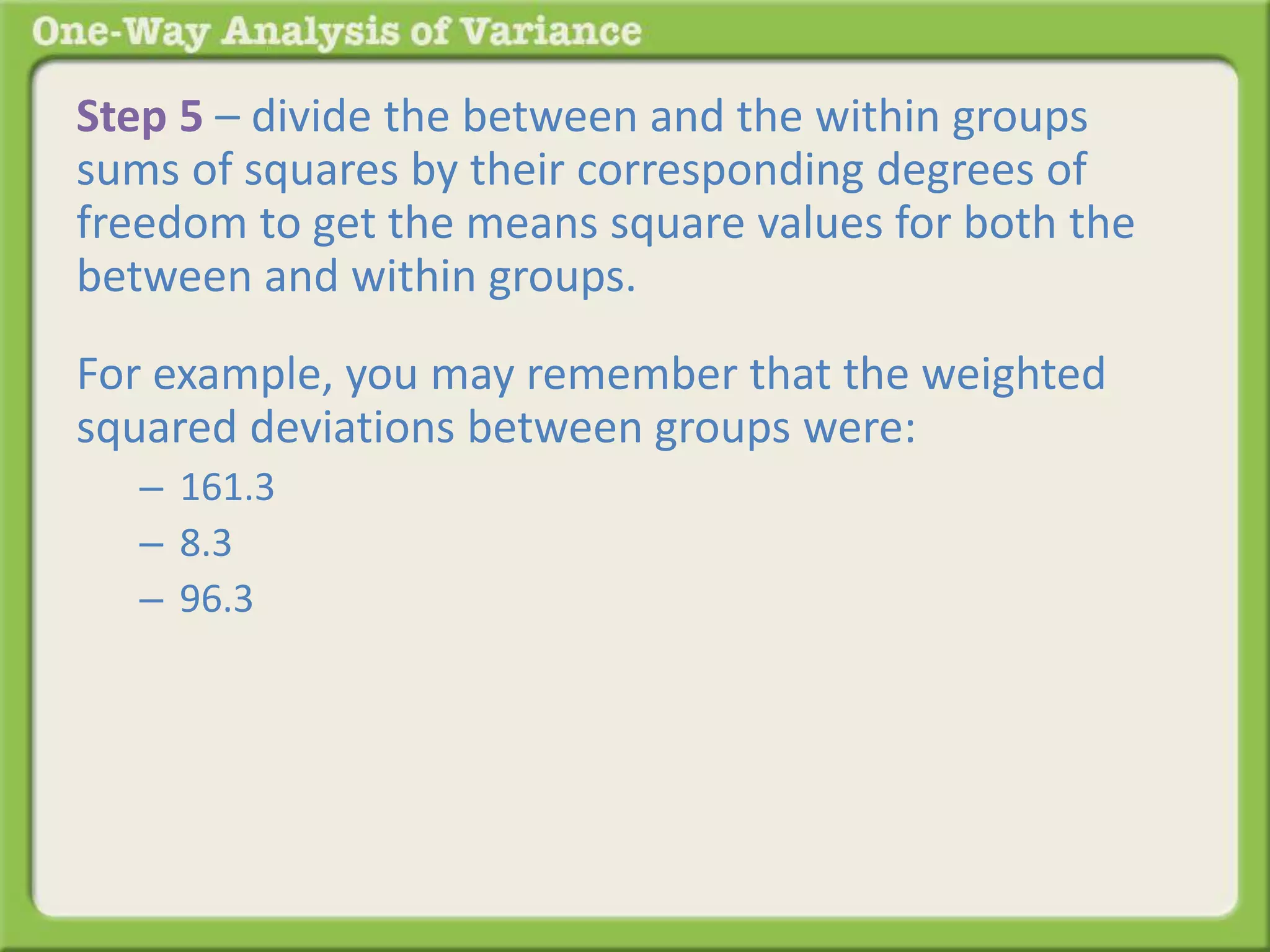 Step 5 – divide the between and the within groups 
sums of squares by their corresponding degrees of 
freedom to get the means square values for both the 
between and within groups. 
For example, you may remember that the weighted 
squared deviations between groups were: 
– 161.3 
– 8.3 
– 96.3 
Back to the table: 
 