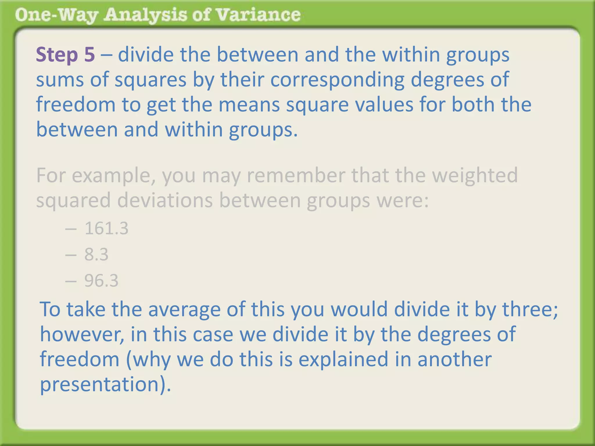 Step 5 – divide the between and the within groups 
sums of squares by their corresponding degrees of 
freedom to get the means square values for both the 
between and within groups. 
For example, you may remember that the weighted 
squared deviations between groups were: 
– 161.3 
– 8.3 
– 96.3 
To take the average of this you would divide it by three; 
however, in this case we divide it by the degrees of 
freedom (why we do this is explained in another 
presentation). 
 