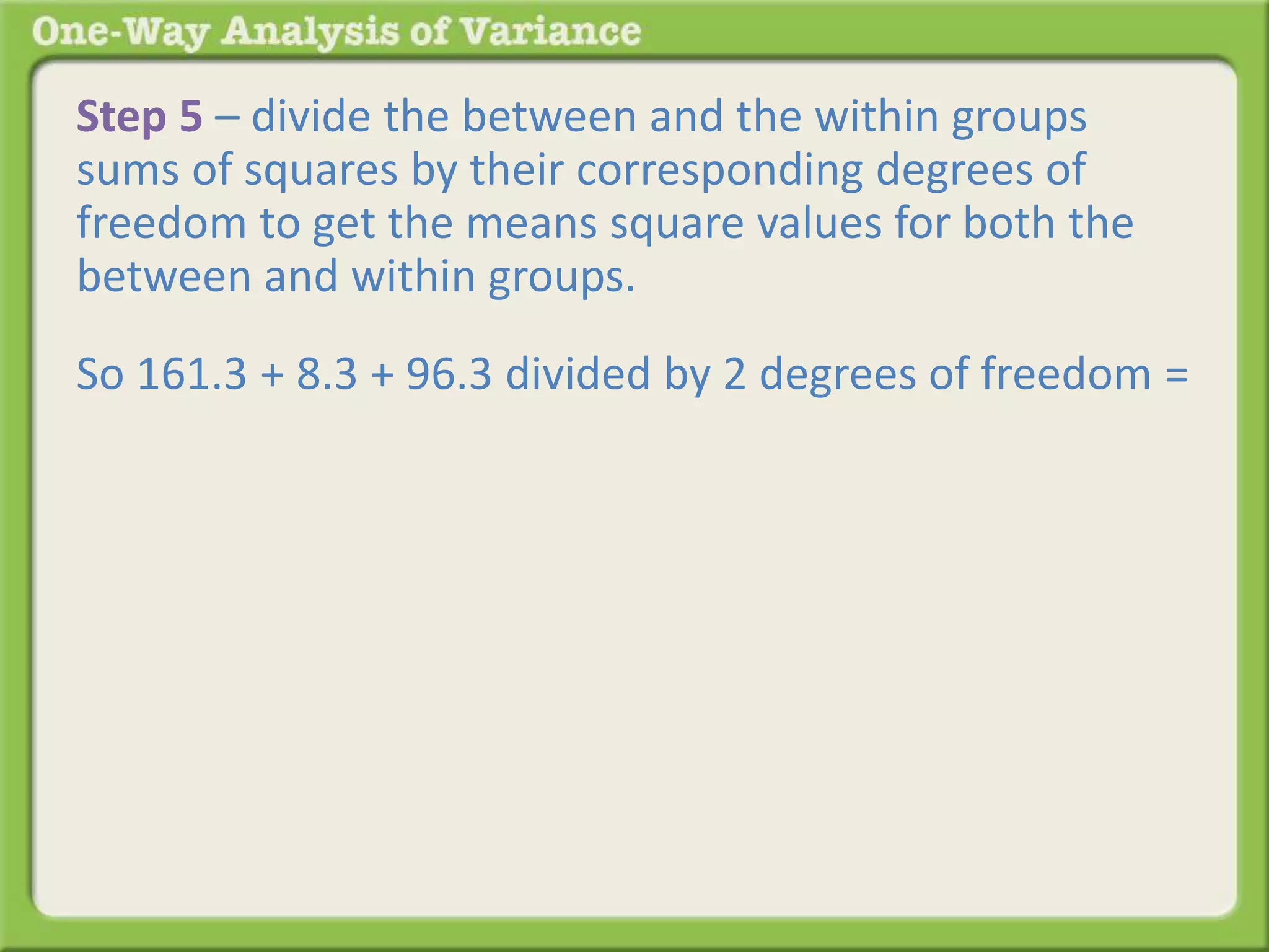 Step 5 – divide the between and the within groups 
sums of squares by their corresponding degrees of 
freedom to get the means square values for both the 
between and within groups. 
So 161.3 + 8.3 + 96.3 divided by 2 degrees of freedom = 
 