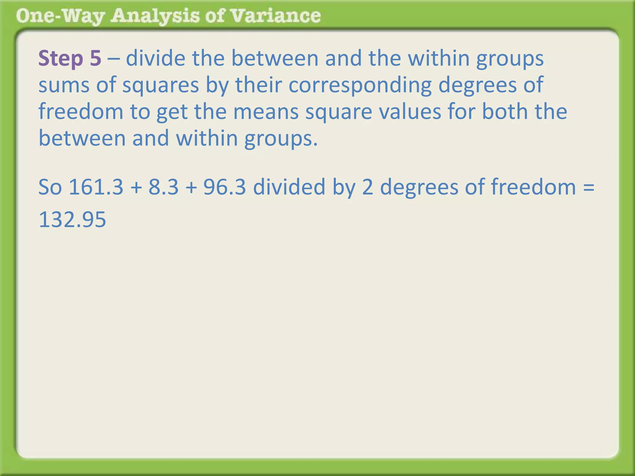 Step 5 – divide the between and the within groups 
sums of squares by their corresponding degrees of 
freedom to get the means square values for both the 
between and within groups. 
So 161.3 + 8.3 + 96.3 divided by 2 degrees of freedom = 
132.95 
 