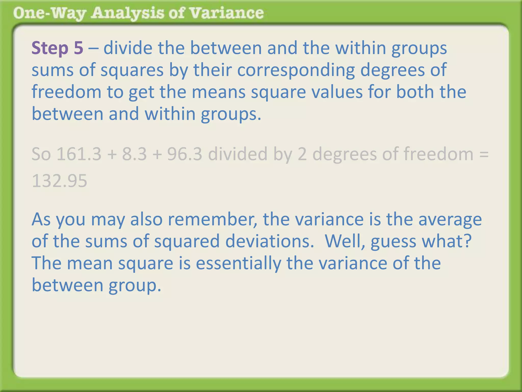 Step 5 – divide the between and the within groups 
sums of squares by their corresponding degrees of 
freedom to get the means square values for both the 
between and within groups. 
So 161.3 + 8.3 + 96.3 divided by 2 degrees of freedom = 
132.95 
As you may also remember, the variance is the average 
of the sums of squared deviations. Well, guess what? 
The mean square is essentially the variance of the 
between group. 
 
