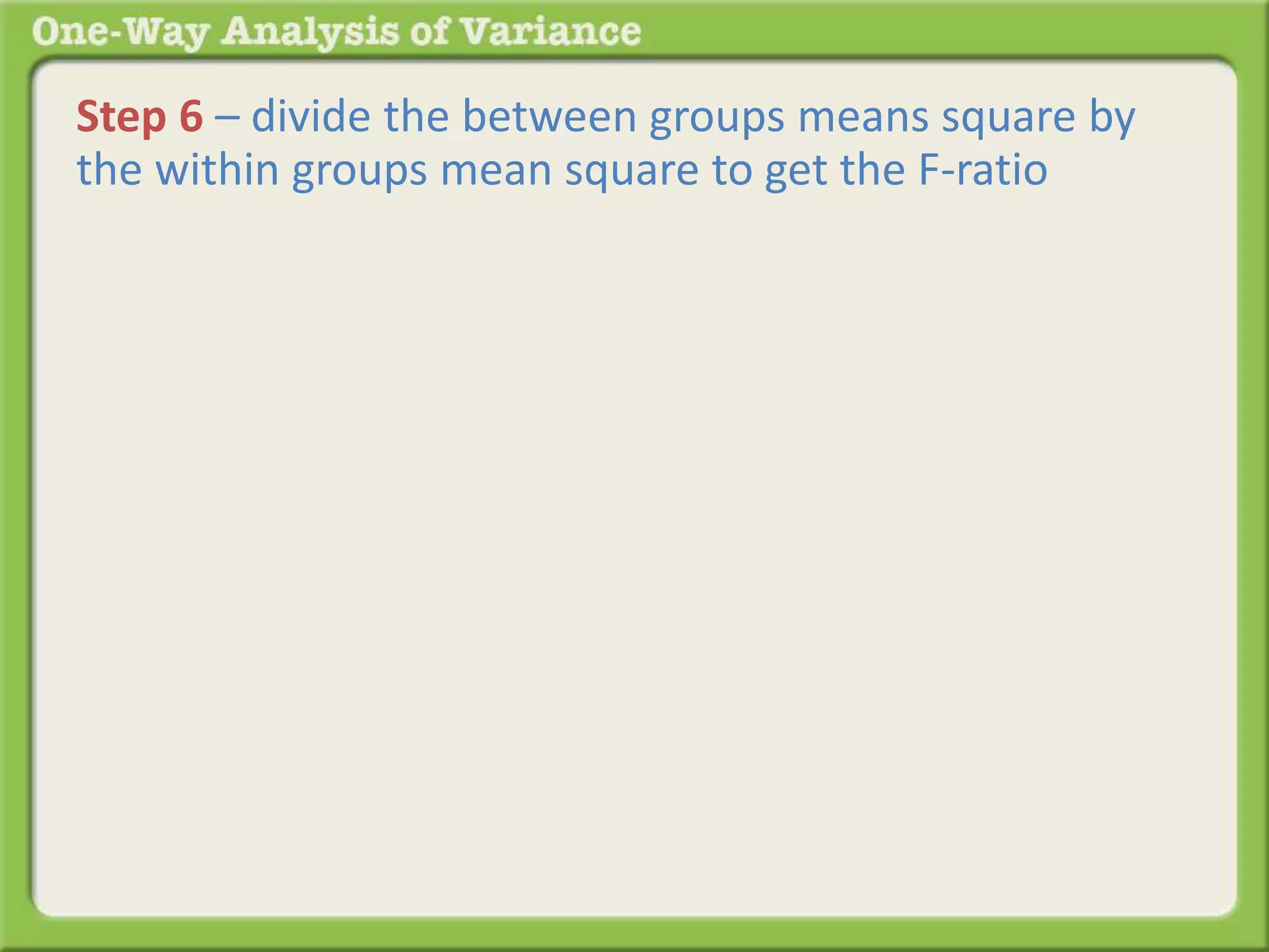 Step 6 – divide the between groups means square by 
the within groups mean square to get the F-ratio 
 