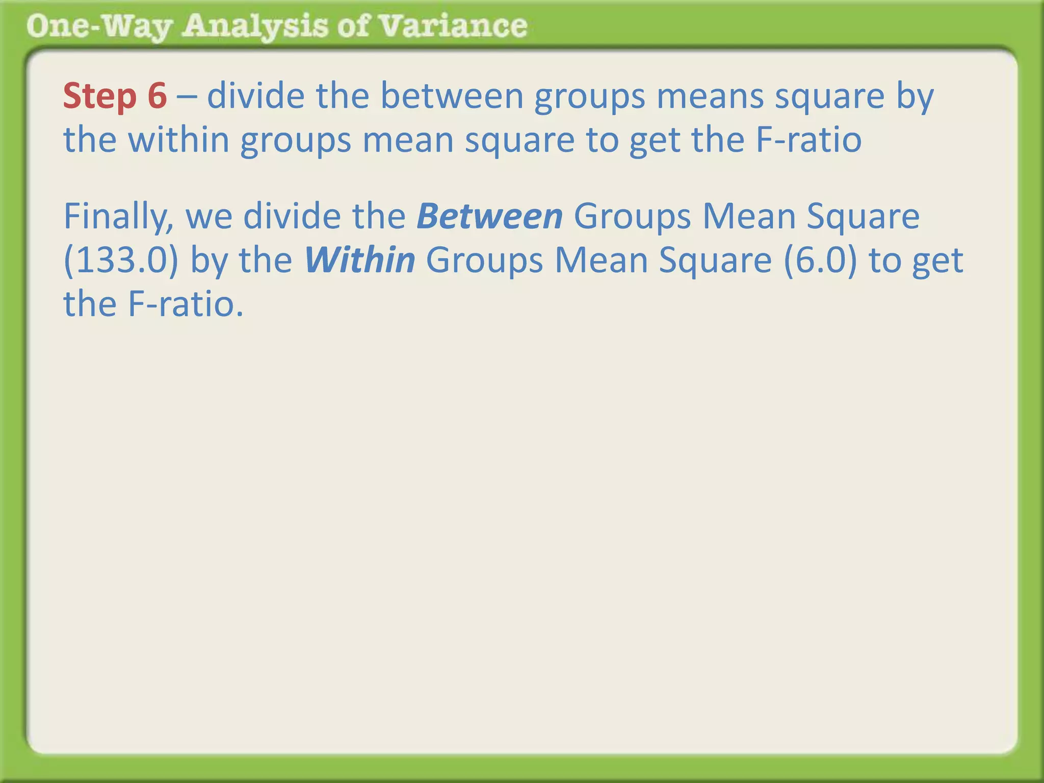 Step 6 – divide the between groups means square by 
the within groups mean square to get the F-ratio 
Finally, we divide the Between Groups Mean Square 
(133.0) by the Within Groups Mean Square (6.0) to get 
the F-ratio. 
 