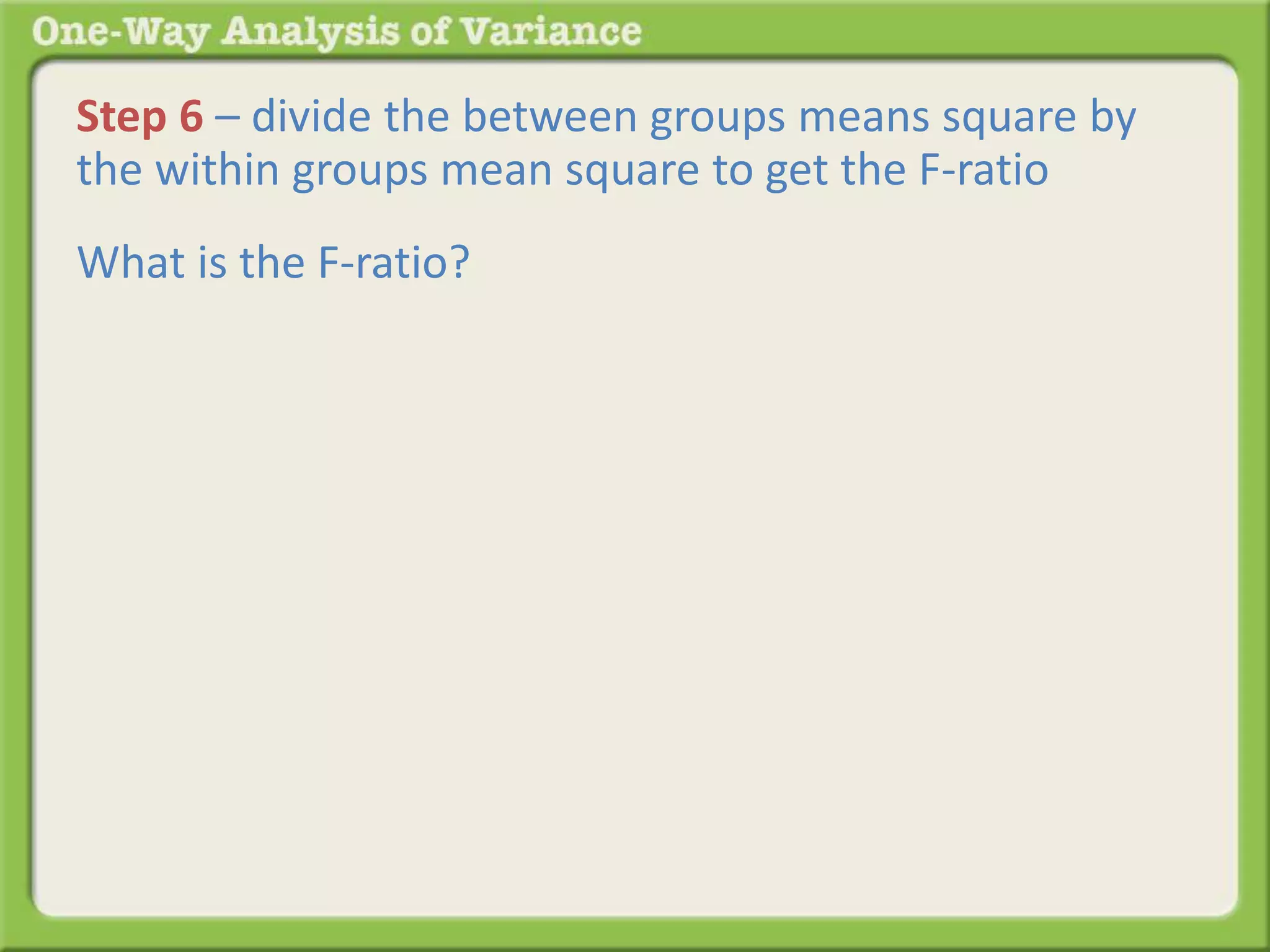 Step 6 – divide the between groups means square by 
the within groups mean square to get the F-ratio 
What is the F-ratio? 
 