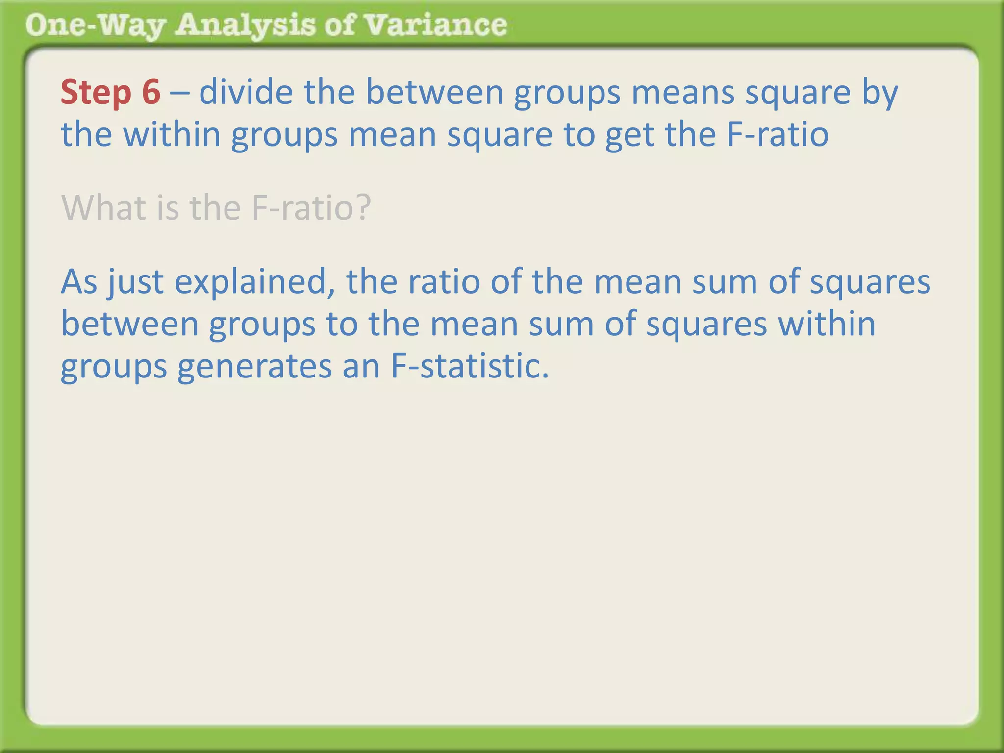 Step 6 – divide the between groups means square by 
the within groups mean square to get the F-ratio 
What is the F-ratio? 
As just explained, the ratio of the mean sum of squares 
between groups to the mean sum of squares within 
groups generates an F-statistic. 
 