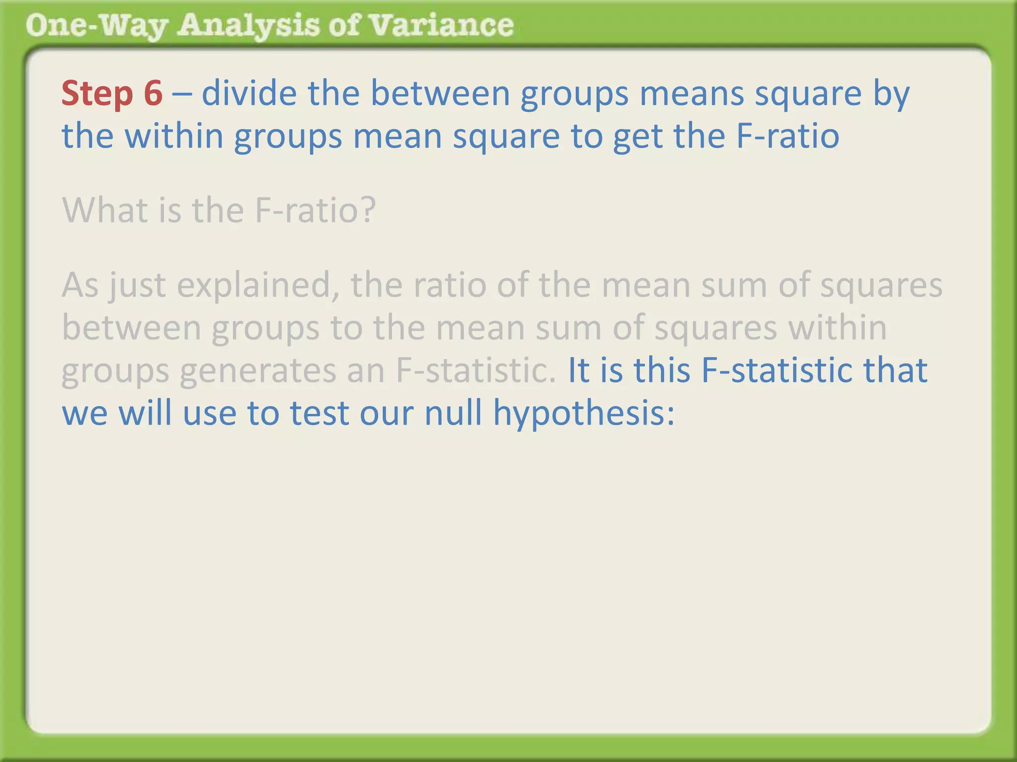 Step 6 – divide the between groups means square by 
the within groups mean square to get the F-ratio 
What is the F-ratio? 
As just explained, the ratio of the mean sum of squares 
between groups to the mean sum of squares within 
groups generates an F-statistic. It is this F-statistic that 
we will use to test our null hypothesis: 
 