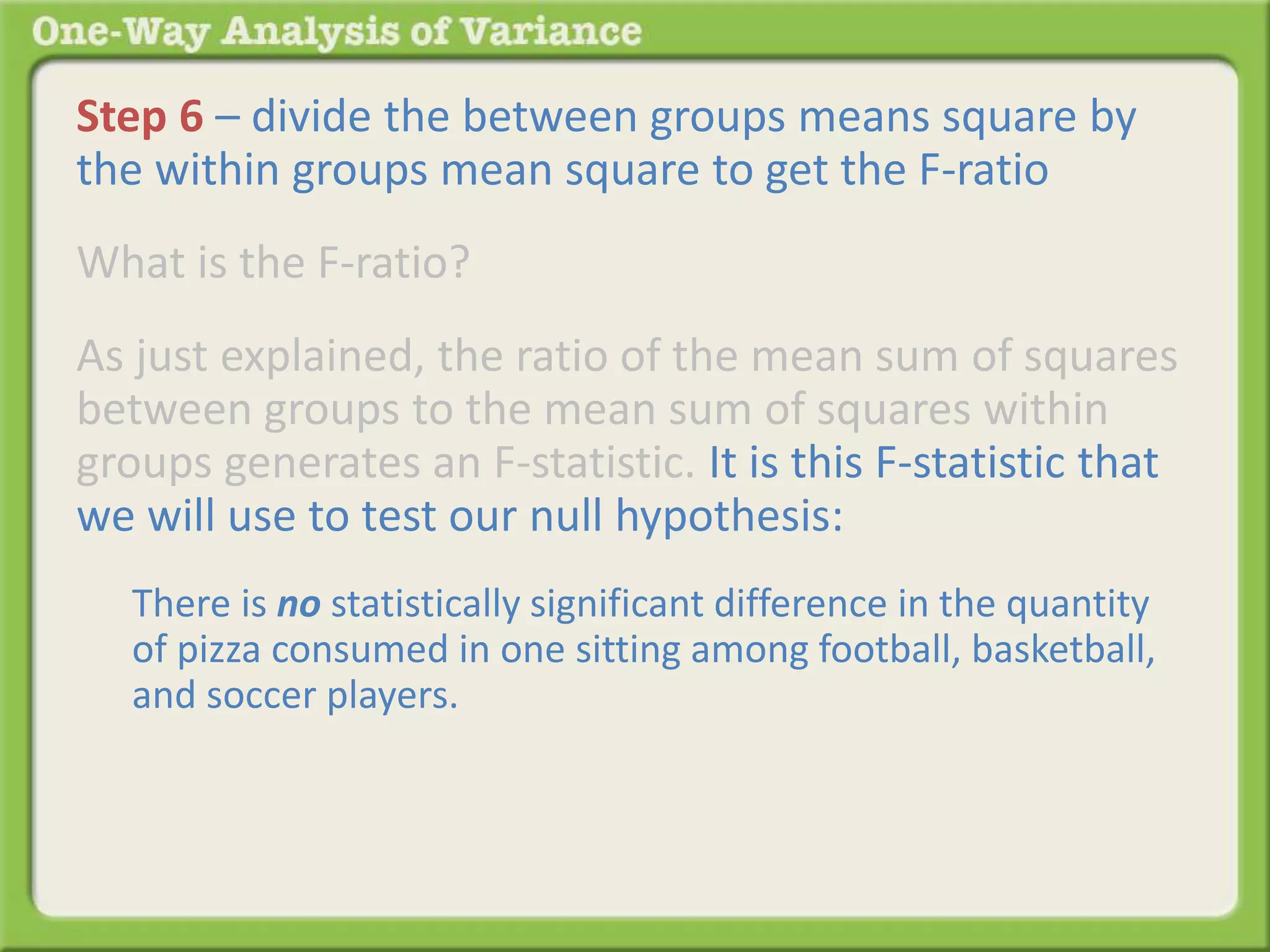 Step 6 – divide the between groups means square by 
the within groups mean square to get the F-ratio 
What is the F-ratio? 
As just explained, the ratio of the mean sum of squares 
between groups to the mean sum of squares within 
groups generates an F-statistic. It is this F-statistic that 
we will use to test our null hypothesis: 
There is no statistically significant difference in the quantity 
of pizza consumed in one sitting among football, basketball, 
and soccer players. 
If 
 