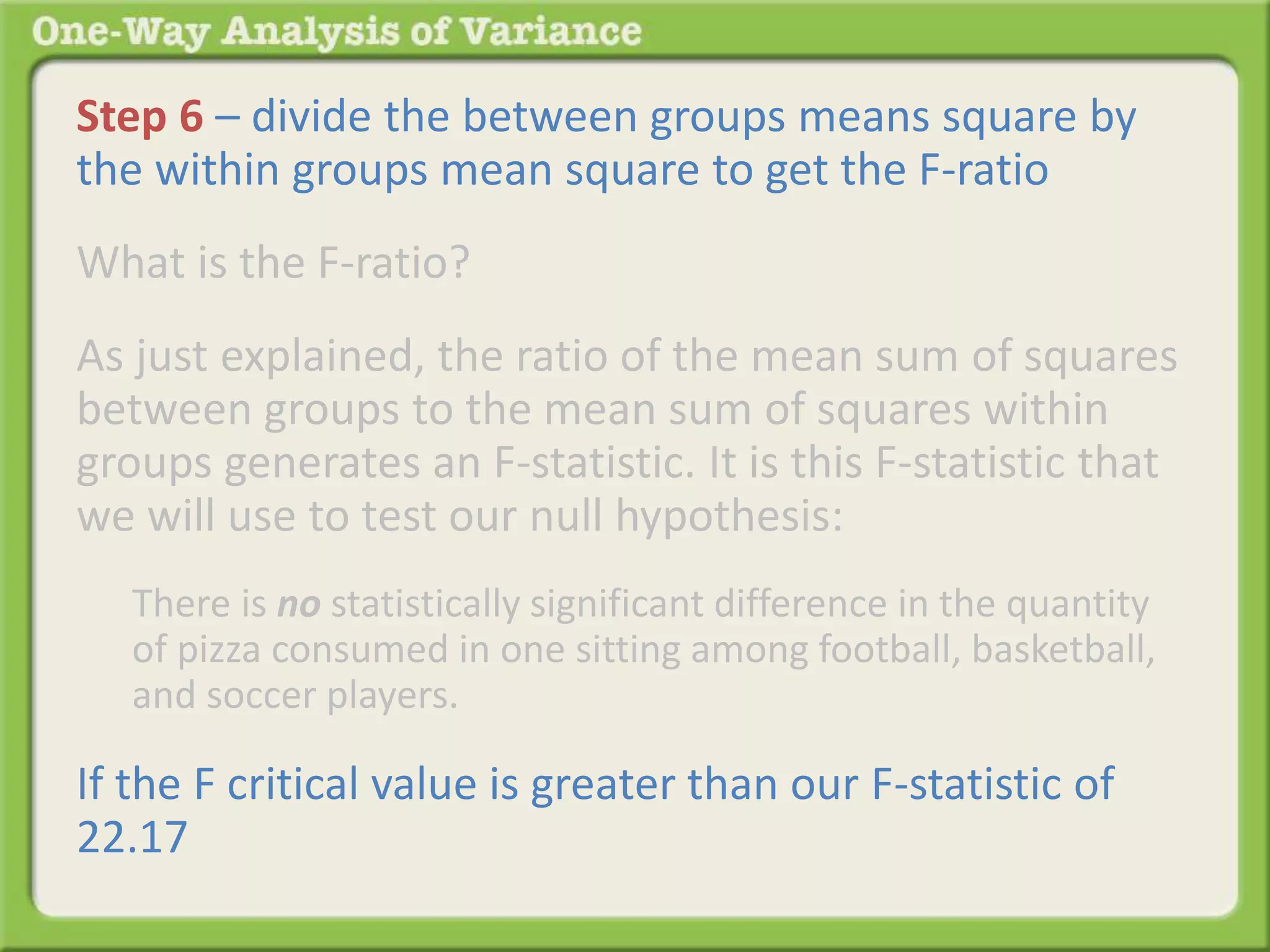 Step 6 – divide the between groups means square by 
the within groups mean square to get the F-ratio 
What is the F-ratio? 
As just explained, the ratio of the mean sum of squares 
between groups to the mean sum of squares within 
groups generates an F-statistic. It is this F-statistic that 
we will use to test our null hypothesis: 
There is no statistically significant difference in the quantity 
of pizza consumed in one sitting among football, basketball, 
and soccer players. 
If the F critical value is greater than our F-statistic of 
22.17 
 