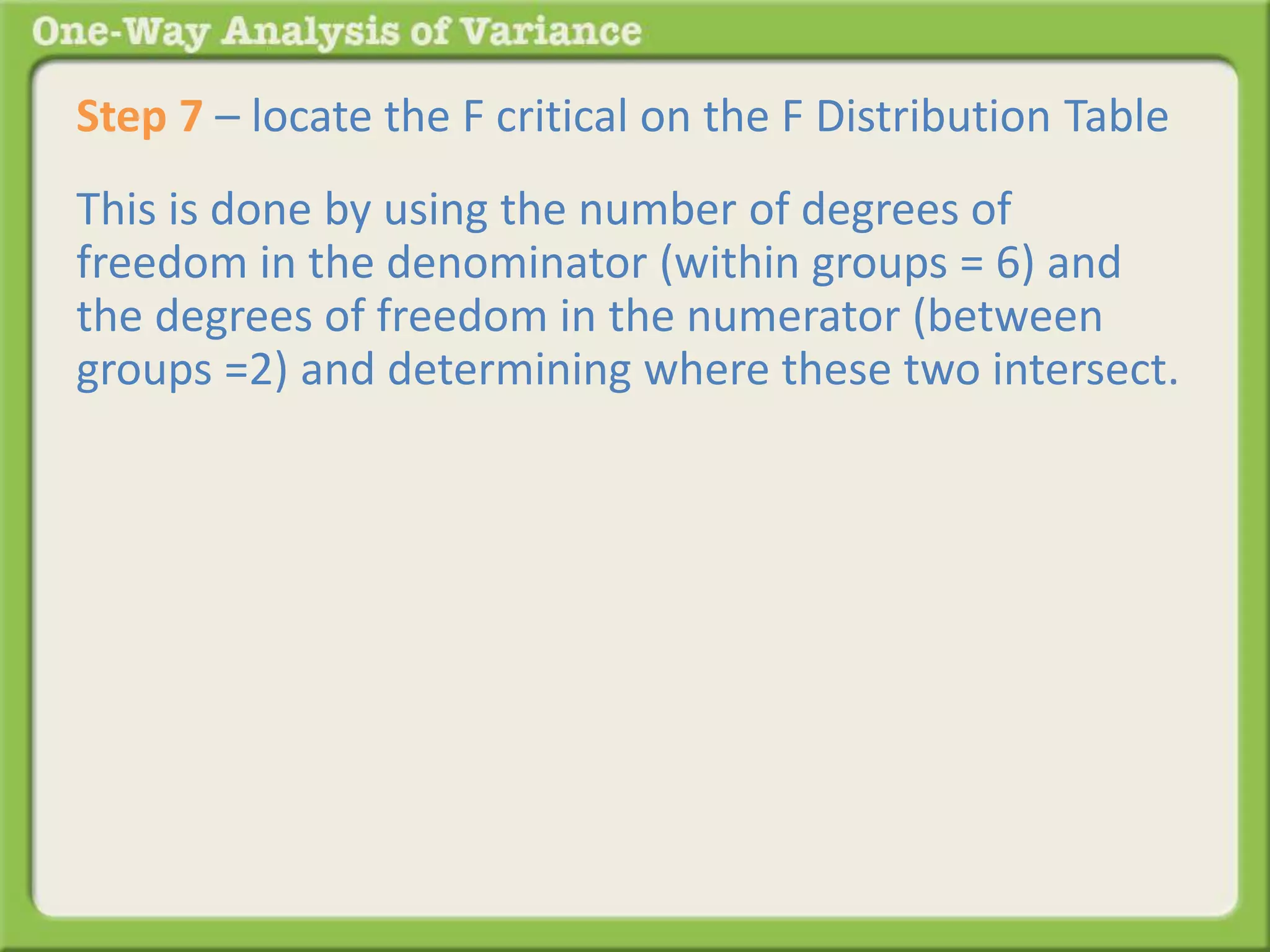 Step 7 – locate the F critical on the F Distribution Table 
This is done by using the number of degrees of 
freedom in the denominator (within groups = 6) and 
the degrees of freedom in the numerator (between 
groups =2) and determining where these two intersect. 
 