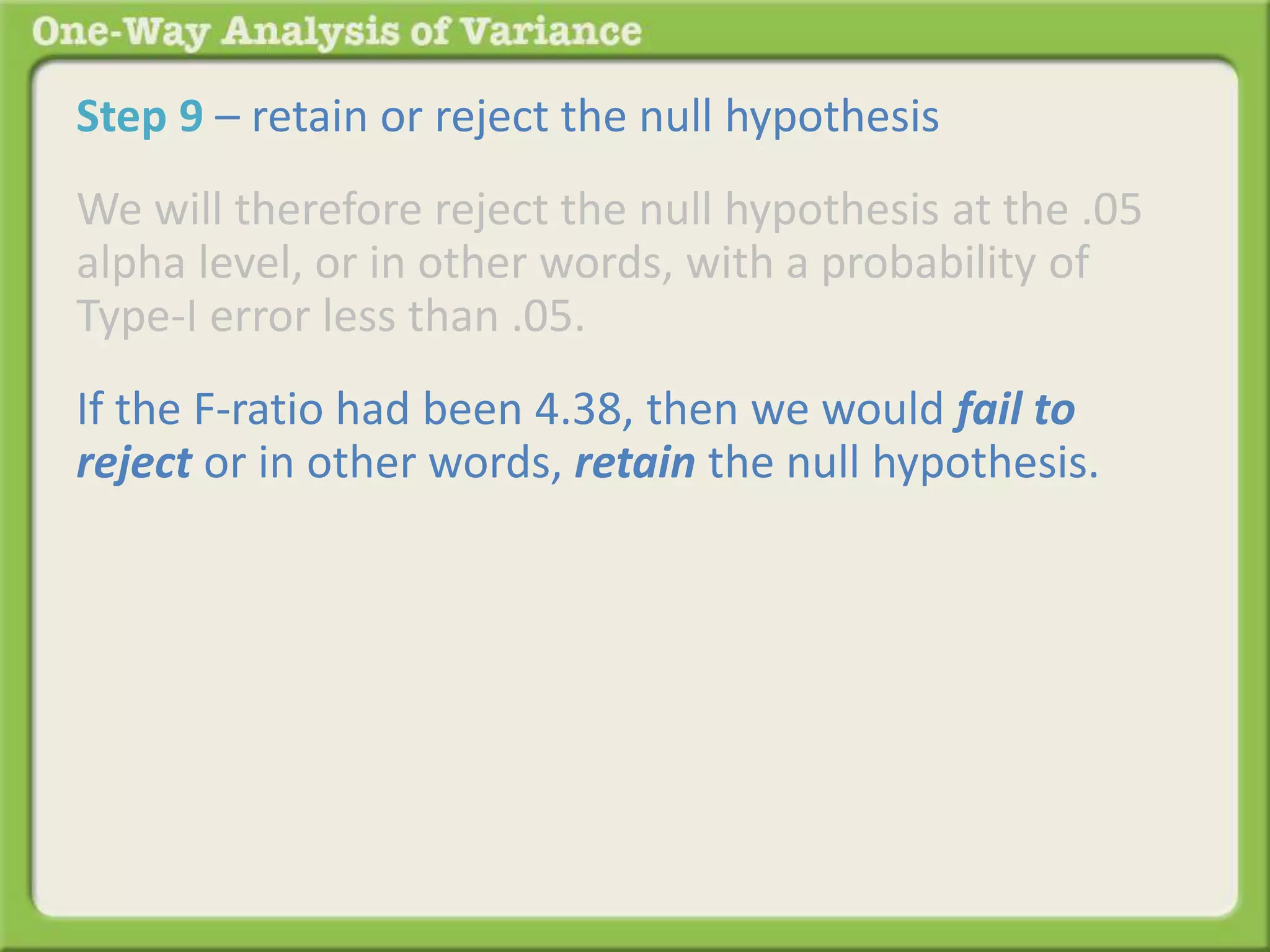 Step 9 – retain or reject the null hypothesis 
We will therefore reject the null hypothesis at the .05 
alpha level, or in other words, with a probability of 
Type-I error less than .05. 
If the F-ratio had been 4.38, then we would fail to 
reject or in other words, retain the null hypothesis. 
 