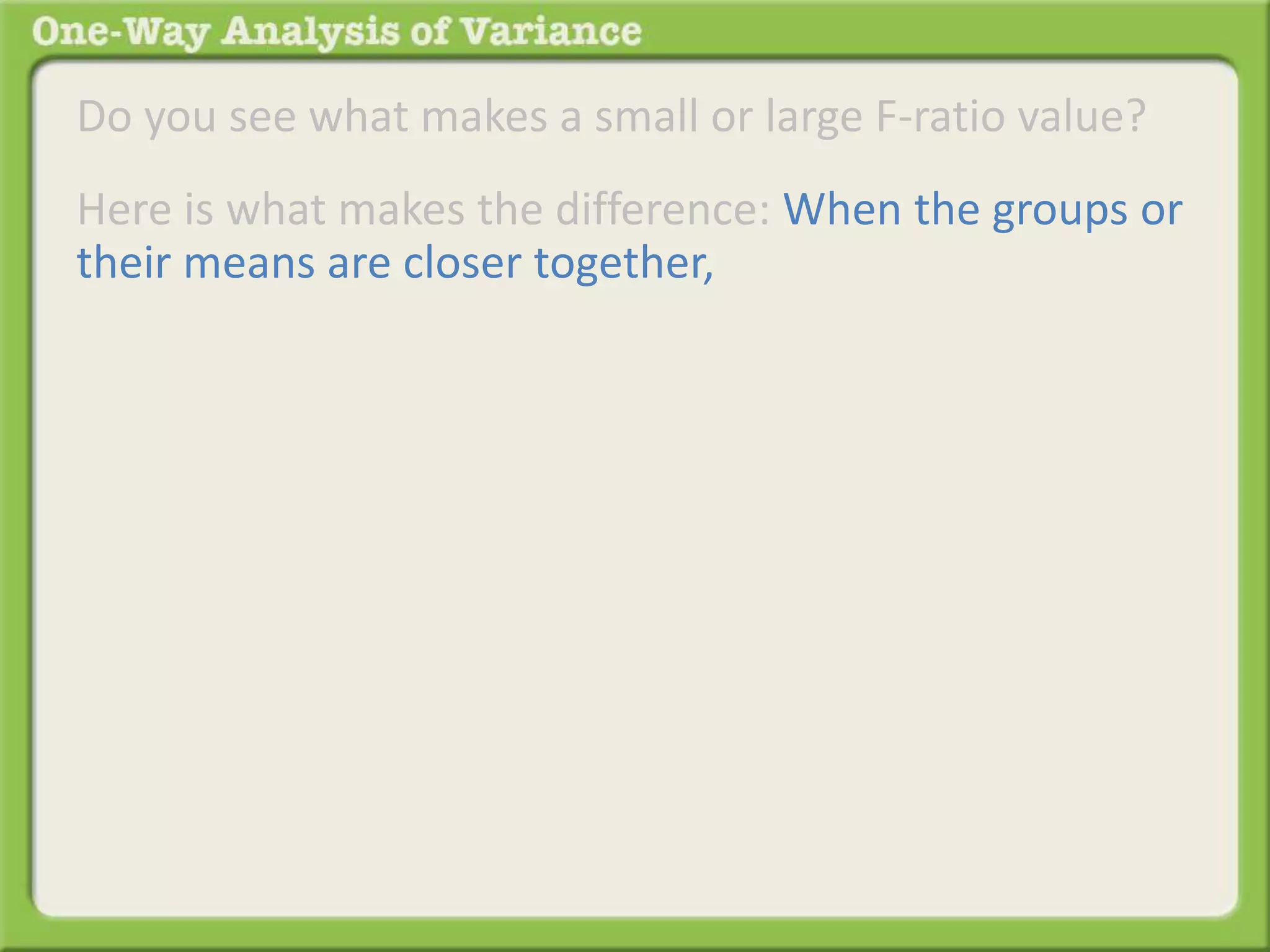 Do you see what makes a small or large F-ratio value? 
Here is what makes the difference: When the groups or 
their means are closer together, 
 