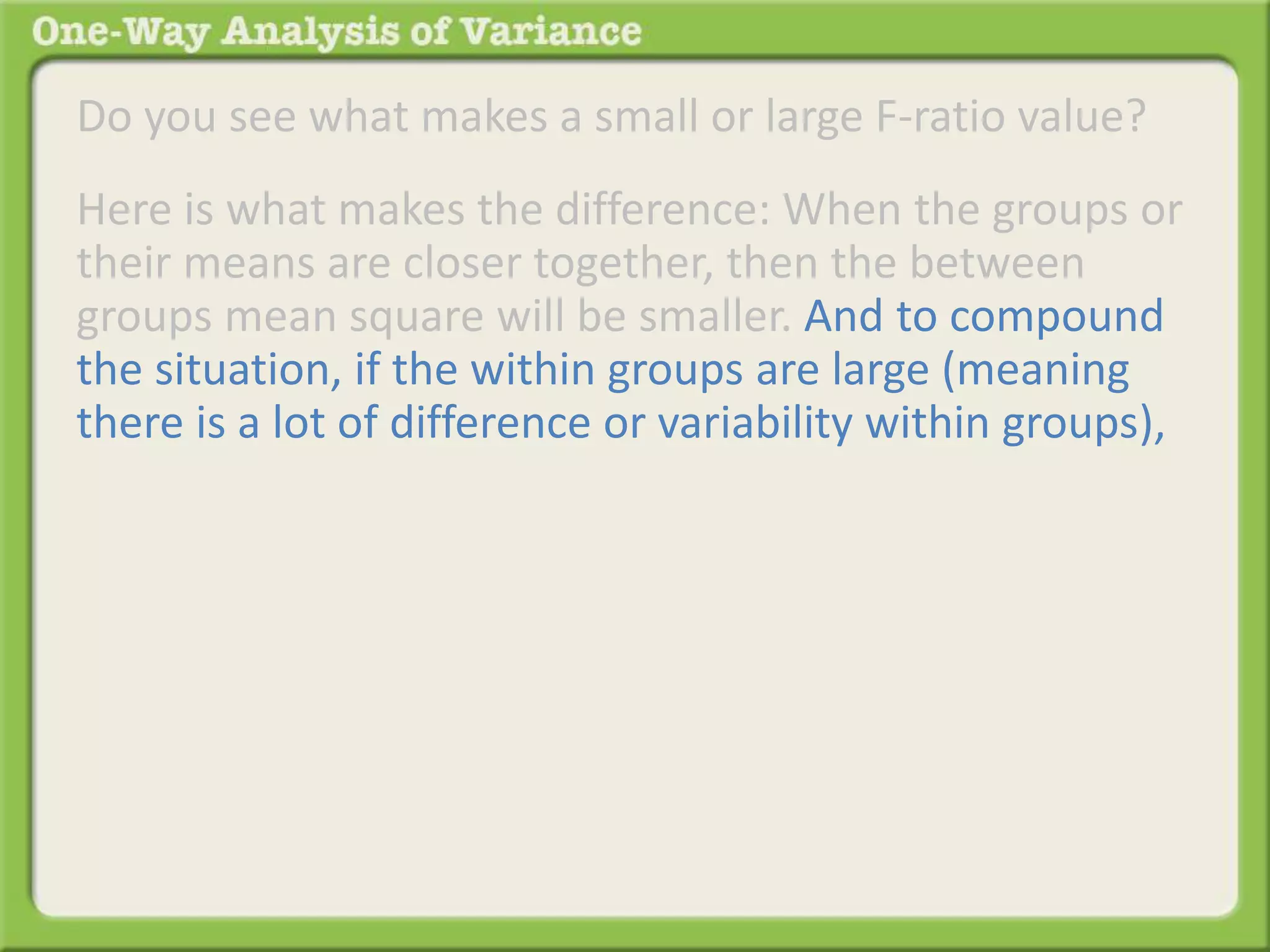 Do you see what makes a small or large F-ratio value? 
Here is what makes the difference: When the groups or 
their means are closer together, then the between 
groups mean square will be smaller. And to compound 
the situation, if the within groups are large (meaning 
there is a lot of difference or variability within groups), 
 