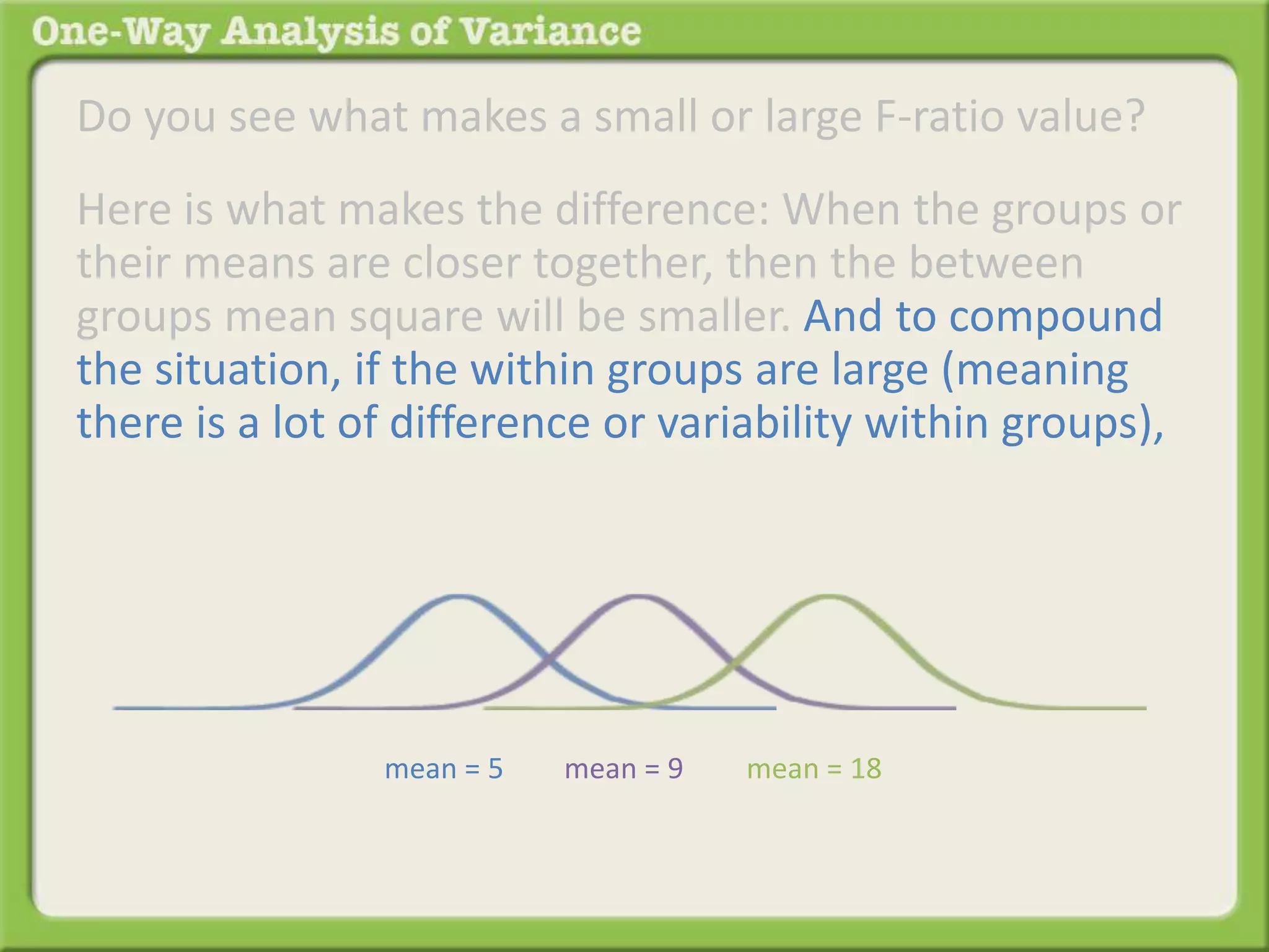 Do you see what makes a small or large F-ratio value? 
Here is what makes the difference: When the groups or 
their means are closer together, then the between 
groups mean square will be smaller. And to compound 
the situation, if the within groups are large (meaning 
there is a lot of difference or variability within groups), 
mean = 5 mean = 9 mean = 18 
 