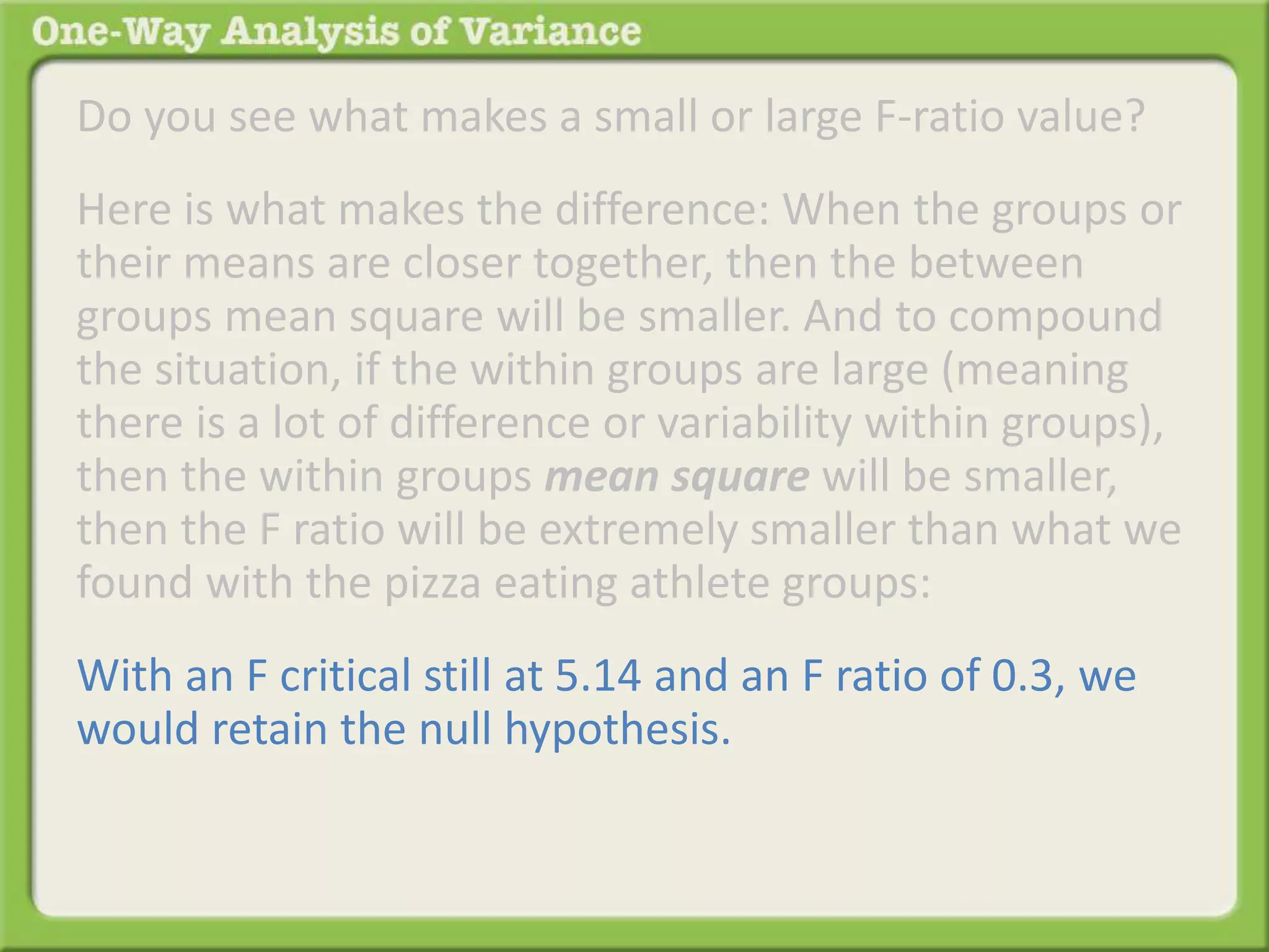 Do you see what makes a small or large F-ratio value? 
Here is what makes the difference: When the groups or 
their means are closer together, then the between 
groups mean square will be smaller. And to compound 
the situation, if the within groups are large (meaning 
there is a lot of difference or variability within groups), 
then the within groups mean square will be smaller, 
then the F ratio will be extremely smaller than what we 
found with the pizza eating athlete groups: 
With an F critical still at 5.14 and an F ratio of 0.3, we 
would retain the null hypothesis. 
 