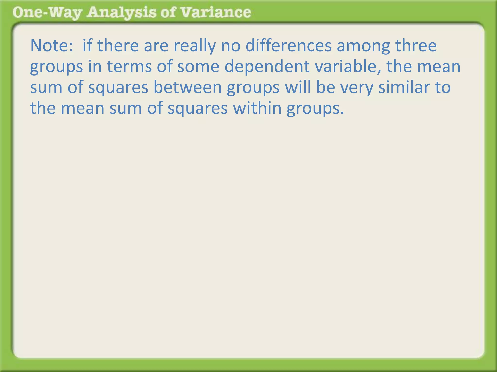 Note: if there are really no differences among three 
groups in terms of some dependent variable, the mean 
sum of squares between groups will be very similar to 
the mean sum of squares within groups. 
 