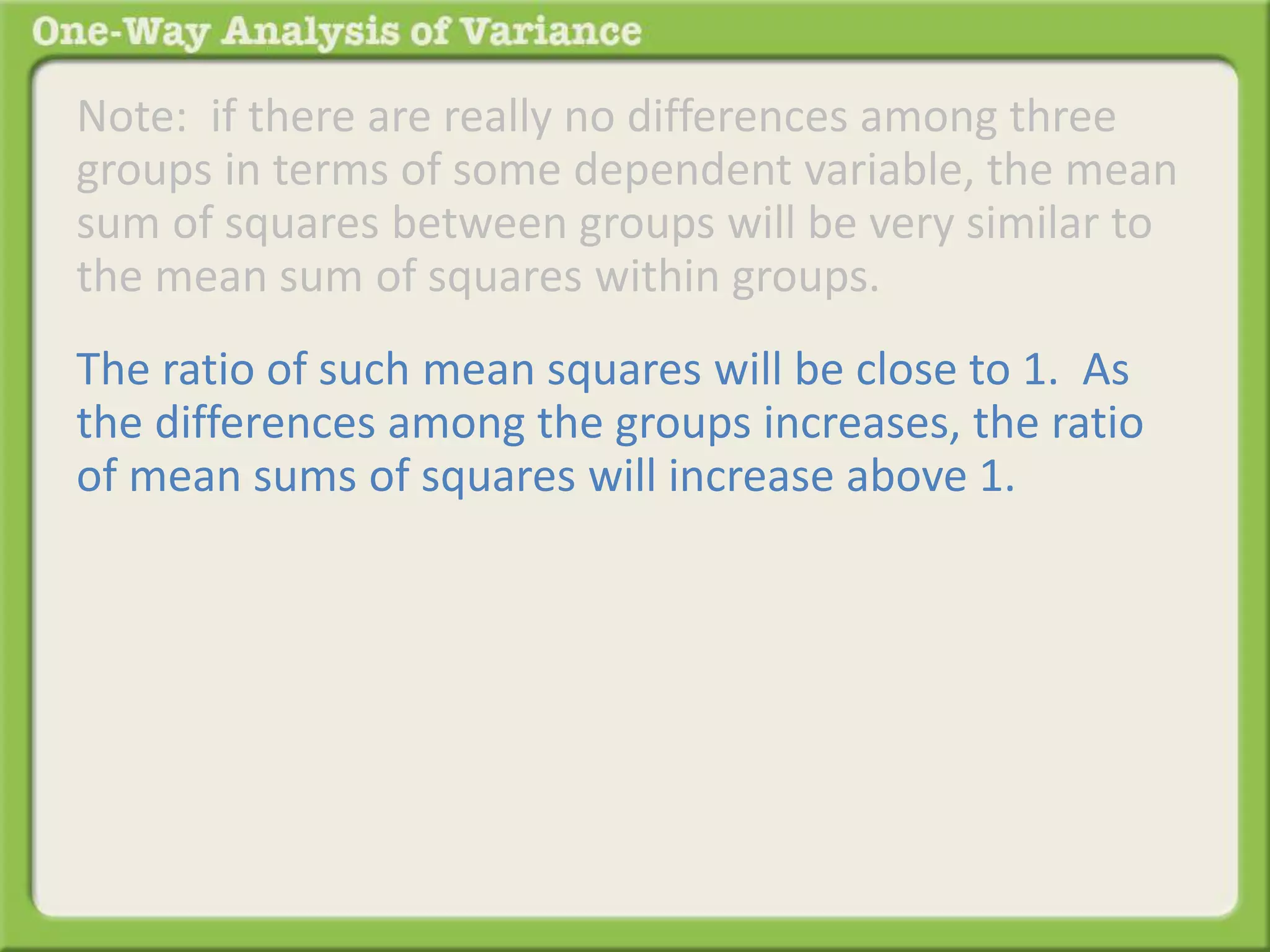Note: if there are really no differences among three 
groups in terms of some dependent variable, the mean 
sum of squares between groups will be very similar to 
the mean sum of squares within groups. 
The ratio of such mean squares will be close to 1. As 
the differences among the groups increases, the ratio 
of mean sums of squares will increase above 1. 
 
