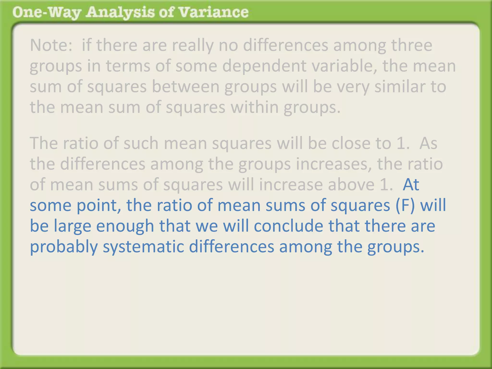 Note: if there are really no differences among three 
groups in terms of some dependent variable, the mean 
sum of squares between groups will be very similar to 
the mean sum of squares within groups. 
The ratio of such mean squares will be close to 1. As 
the differences among the groups increases, the ratio 
of mean sums of squares will increase above 1. At 
some point, the ratio of mean sums of squares (F) will 
be large enough that we will conclude that there are 
probably systematic differences among the groups. 
 