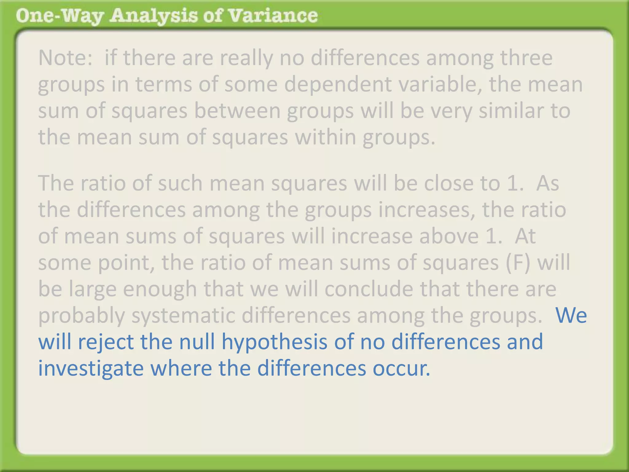 Note: if there are really no differences among three 
groups in terms of some dependent variable, the mean 
sum of squares between groups will be very similar to 
the mean sum of squares within groups. 
The ratio of such mean squares will be close to 1. As 
the differences among the groups increases, the ratio 
of mean sums of squares will increase above 1. At 
some point, the ratio of mean sums of squares (F) will 
be large enough that we will conclude that there are 
probably systematic differences among the groups. We 
will reject the null hypothesis of no differences and 
investigate where the differences occur. 
 
