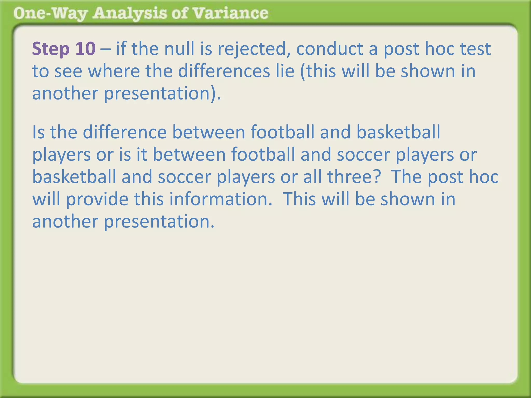 Step 10 – if the null is rejected, conduct a post hoc test 
to see where the differences lie (this will be shown in 
another presentation). 
Is the difference between football and basketball 
players or is it between football and soccer players or 
basketball and soccer players or all three? The post hoc 
will provide this information. This will be shown in 
another presentation. 
 